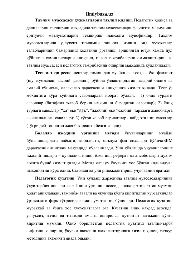 Ilmiybaza.uz 
Таълим муассасаси ҳужжатларни таҳлил қилиш. Педагогик ҳодиса ва 
далилларни текшириш мақсадида таълим муассасалари фаолияти мазмунини 
ёритувчи 
маълумотларни 
текшириш 
мақсадга 
мувофиқдир. 
Таълим 
муассасаларида 
узлуксиз таълимни ташкил этишга оид ҳужжатлар 
талабларининг бажарилиш ҳолатини ўрганиш, эришилган ютуқ ҳамда йўл 
қўйилган камчиликларни аниқлаш, илғор тажрибаларни оммалаштириш ва 
таълим муассасаси педагогик тажрибасини ошириш мақсадида қўлланилади. 
Тест методи респондентлар томонидан муайян фан соҳаси ёки фаолият 
(шу жумладан, касбий фаолият) бўйича ўзлаштирилган назарий билим ва 
амалий кўникма, малакалар даражасини аниқлашга хизмат қилади. Тест ўз 
моҳиятига кўра қуйидаги саволлардан иборат бўлади:  1) очиқ турдаги 
саволлар (батафсил жавоб бериш имконини берадиган саволлар); 2) ёпиқ 
турдаги саволлар (“ҳа” ёки “йўқ”, “ижобий” ёки “салбий” тарздаги жавобларга 
асосланадиган саволлар); 3) тўғри жавоб вариантлари қайд этилган саволлар 
(тўғри деб топилган жавоб варианти белгиланади). 
Болалар 
ижодини 
ўрганиш 
методи 
ўқувчиларнинг 
муайян 
йўналишлардаги лаёқати, қобилияти, маълум фан соҳалари бўйичаБКМ 
даражасини аниқлаш мақсадида қўлланилади. Уни қўллашда ўқувчиларнинг 
ижодий ишлари – кундалик, иншо, ёзма иш, реферат ва ҳисоботлари муҳим 
восита бўлиб хизмат қилади. Метод маълум ўқувчига хос бўлган индивидуал 
имкониятни кўра олиш, баҳолаш ва уни ривожлантириш учун замин яратади.  
Педагогик кузатиш. Уни қўллаш жараёнида таълим муассасаларининг 
ўқув-тарбия ишлари жараёнини ўрганиш асосида тадқиқ этилаётган муаммо 
ҳолат аниқланади, тажриба- аввали ва якунида қўлга киритилган кўрсаткичлар 
ўртасидаги фарқ тўғрисидаги маълумотга эга бўлинади. Педагогик кузатиш 
мураккаб ва ўзига хос хусусиятларга эга. Кузатиш аниқ мақсад асосида, 
узлуксиз, изчил ва тизимли амалга оширилса, кутилган натижани қўлга 
киритиш мумкин. Олиб борилаётган педагогик кузатиш таълим-тарбя 
сифатини ошириш, ўқувчи шахсини шакллантиришга хизмат қилса, мазкур 
методнинг аҳамияти янада ошади. 
