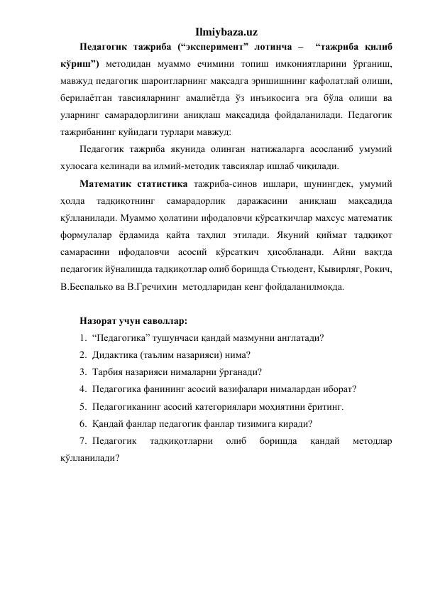 Ilmiybaza.uz 
Педагогик тажриба (“эксперимент” лотинча –  “тажриба қилиб 
кўриш”) методидан муаммо ечимини топиш имкониятларини ўрганиш, 
мавжуд педагогик шароитларнинг мақсадга эришишнинг кафолатлай олиши, 
берилаётган тавсияларнинг амалиётда ўз инъикосига эга бўла олиши ва 
уларнинг самарадорлигини аниқлаш мақсадида фойдаланилади. Педагогик 
тажрибанинг қуйидаги турлари мавжуд: 
Педагогик тажриба якунида олинган натижаларга асосланиб умумий 
хулосага келинади ва илмий-методик тавсиялар ишлаб чиқилади. 
Математик статистика тажриба-синов ишлари, шунингдек, умумий 
ҳолда 
тадқиқотнинг 
самарадорлик 
даражасини 
аниқлаш 
мақсадида 
қўлланилади. Муаммо ҳолатини ифодаловчи кўрсаткичлар махсус математик 
формулалар ёрдамида қайта таҳлил этилади. Якуний қиймат тадқиқот 
самарасини ифодаловчи асосий кўрсаткич ҳисобланади. Айни вақтда 
педагогик йўналишда тадқиқотлар олиб боришда Стьюдент, Кывирляг, Рокич, 
В.Беспалько ва В.Гречихин  методларидан кенг фойдаланилмоқда. 
 
Назорат учун саволлар: 
1. “Педагогика” тушунчаси қандай мазмунни англатади? 
2. Дидактика (таълим назарияси) нима? 
3. Тарбия назарияси нималарни ўрганади? 
4. Педагогика фанининг асосий вазифалари нималардан иборат? 
5. Педагогиканинг асосий категориялари моҳиятини ёритинг. 
6. Қандай фанлар педагогик фанлар тизимига киради? 
7. Педагогик 
тадқиқотларни 
олиб 
боришда 
қандай 
методлар 
қўлланилади? 
 
 
