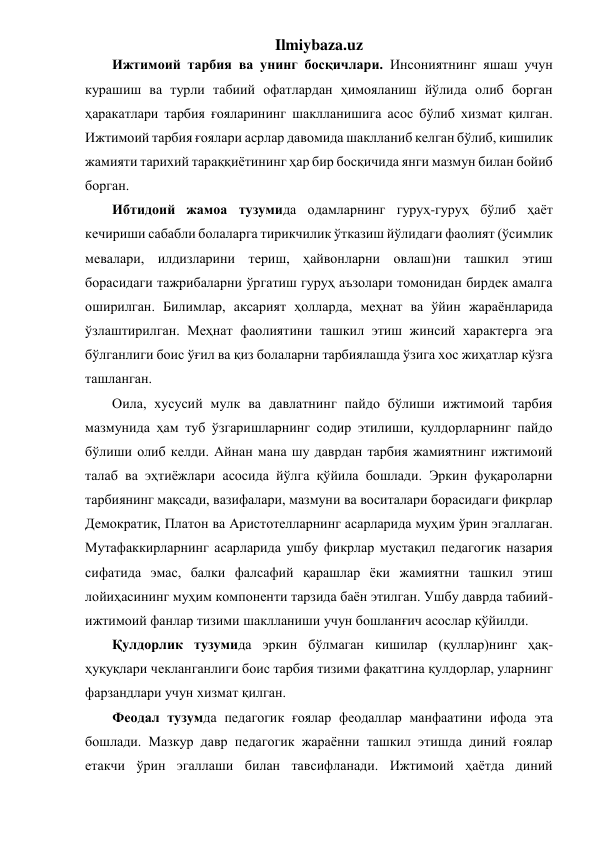 Ilmiybaza.uz 
Ижтимоий тарбия ва унинг босқичлари. Инсониятнинг яшаш учун 
курашиш ва турли табиий офатлардан ҳимояланиш йўлида олиб борган 
ҳаракатлари тарбия ғояларининг шаклланишига асос бўлиб хизмат қилган. 
Ижтимоий тарбия ғоялари асрлар давомида шаклланиб келган бўлиб, кишилик 
жамияти тарихий тараққиётининг ҳар бир босқичида янги мазмун билан бойиб 
борган.  
Ибтидоий жамоа тузумида одамларнинг гуруҳ-гуруҳ бўлиб ҳаёт 
кечириши сабабли болаларга тирикчилик ўтказиш йўлидаги фаолият (ўсимлик 
мевалари, илдизларини териш, ҳайвонларни овлаш)ни ташкил этиш 
борасидаги тажрибаларни ўргатиш гуруҳ аъзолари томонидан бирдек амалга 
оширилган. Билимлар, аксарият ҳолларда, меҳнат ва ўйин жараёнларида 
ўзлаштирилган. Меҳнат фаолиятини ташкил этиш жинсий характерга эга 
бўлганлиги боис ўғил ва қиз болаларни тарбиялашда ўзига хос жиҳатлар кўзга 
ташланган. 
Оила, хусусий мулк ва давлатнинг пайдо бўлиши ижтимоий тарбия 
мазмунида ҳам туб ўзгаришларнинг содир этилиши, қулдорларнинг пайдо 
бўлиши олиб келди. Айнан мана шу даврдан тарбия жамиятнинг ижтимоий 
талаб ва эҳтиёжлари асосида йўлга қўйила бошлади. Эркин фуқароларни 
тарбиянинг мақсади, вазифалари, мазмуни ва воситалари борасидаги фикрлар 
Демократик, Платон ва Аристотелларнинг асарларида муҳим ўрин эгаллаган. 
Мутафаккирларнинг асарларида ушбу фикрлар мустақил педагогик назария 
сифатида эмас, балки фалсафий қарашлар ёки жамиятни ташкил этиш 
лойиҳасининг муҳим компоненти тарзида баён этилган. Ушбу даврда табиий-
ижтимоий фанлар тизими шаклланиши учун бошланғич асослар қўйилди.  
Қулдорлик тузумида эркин бўлмаган кишилар (қуллар)нинг ҳақ-
ҳуқуқлари чекланганлиги боис тарбия тизими фақатгина қулдорлар, уларнинг 
фарзандлари учун хизмат қилган. 
Феодал тузумда педагогик ғоялар феодаллар манфаатини ифода эта 
бошлади. Мазкур давр педагогик жараённи ташкил этишда диний ғоялар 
етакчи ўрин эгаллаши билан тавсифланади. Ижтимоий ҳаётда диний 
