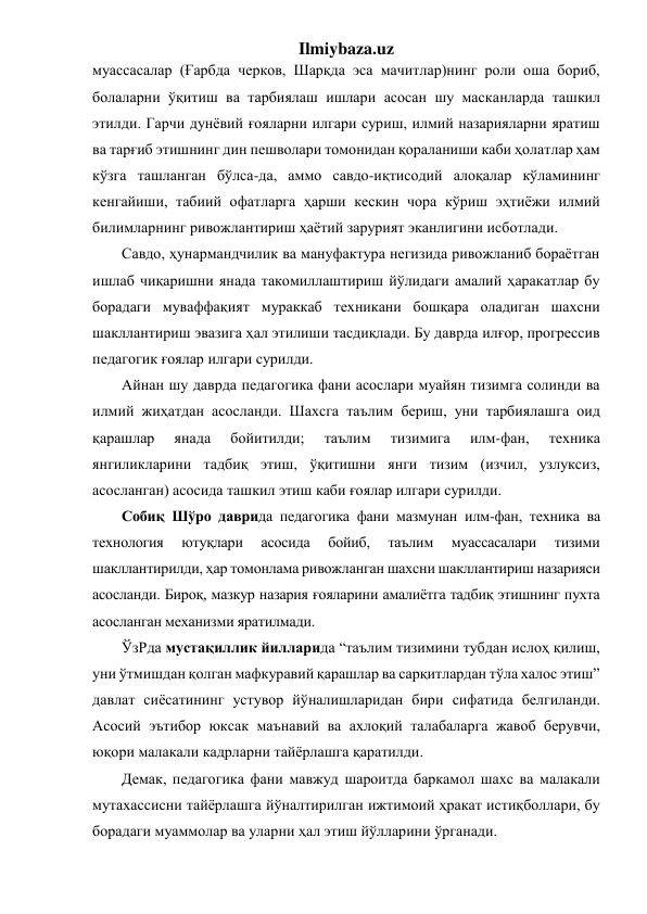 Ilmiybaza.uz 
муассасалар (Ғарбда черков, Шарқда эса мачитлар)нинг роли оша бориб, 
болаларни ўқитиш ва тарбиялаш ишлари асосан шу масканларда ташкил 
этилди. Гарчи дунёвий ғояларни илгари суриш, илмий назарияларни яратиш 
ва тарғиб этишнинг дин пешволари томонидан қораланиши каби ҳолатлар ҳам 
кўзга ташланган бўлса-да, аммо савдо-иқтисодий алоқалар кўламининг 
кенгайиши, табиий офатларга ҳарши кескин чора кўриш эҳтиёжи илмий 
билимларнинг ривожлантириш ҳаётий зарурият эканлигини исботлади.  
Савдо, ҳунармандчилик ва мануфактура негизида ривожланиб бораётган 
ишлаб чиқаришни янада такомиллаштириш йўлидаги амалий ҳаракатлар бу 
борадаги муваффақият мураккаб техникани бошқара оладиган шахсни 
шакллантириш эвазига ҳал этилиши тасдиқлади. Бу даврда илғор, прогрессив 
педагогик ғоялар илгари сурилди.  
Айнан шу даврда педагогика фани асослари муайян тизимга солинди ва 
илмий жиҳатдан асосланди. Шахсга таълим бериш, уни тарбиялашга оид 
қарашлар 
янада 
бойитилди; 
таълим 
тизимига 
илм-фан, 
техника 
янгиликларини тадбиқ этиш, ўқитишни янги тизим (изчил, узлуксиз, 
асосланган) асосида ташкил этиш каби ғоялар илгари сурилди. 
Собиқ Шўро даврида педагогика фани мазмунан илм-фан, техника ва 
технология 
ютуқлари 
асосида 
бойиб, 
таълим 
муассасалари 
тизими 
шакллантирилди, ҳар томонлама ривожланган шахсни шакллантириш назарияси 
асосланди. Бироқ, мазкур назария ғояларини амалиётга тадбиқ этишнинг пухта 
асосланган механизми яратилмади.  
ЎзРда мустақиллик йилларида “таълим тизимини тубдан ислоҳ қилиш, 
уни ўтмишдан қолган мафкуравий қарашлар ва сарқитлардан тўла халос этиш” 
давлат сиёсатининг устувор йўналишларидан бири сифатида белгиланди. 
Асосий эътибор юксак маънавий ва ахлоқий талабаларга жавоб берувчи, 
юқори малакали кадрларни тайёрлашга қаратилди. 
Демак, педагогика фани мавжуд шароитда баркамол шахс ва малакали 
мутахассисни тайёрлашга йўналтирилган ижтимоий ҳракат истиқболлари, бу 
борадаги муаммолар ва уларни ҳал этиш йўлларини ўрганади. 
