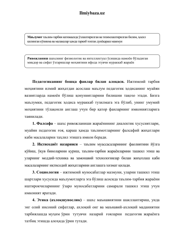 Ilmiybaza.uz 
 
 
 
 
 
 
 
 
 
Педагогиканинг бошқа фанлар билан алоқаси. Ижтимоий тарбия 
моҳиятини илмий жиҳатдан асослаш маълум педагогик ҳодисанинг муайян 
вазиятларда намоён бўлиш қонуниятларини билишни тақозо этади. Бизга 
маълумки, педагогик ҳодиса мураккаб тузилмага эга бўлиб, унинг умумий 
моҳиятини тўлақонли англаш учун бир қатор фанларнинг имкониятларига 
таянилади.  
1. Фалсафа – шахс ривожланиши жараёнининг диалектик хусусиятлари, 
муайян педагогик ғоя, қараш ҳамда таълимотларнинг фалсафий жиҳатлари 
каби масалаларни таҳлил этишга имкон беради. 
2. Иқтисодиёт назарияси – таълим муассасаларининг фаолиятини йўлга 
қўйиш, ўқув биноларини қуриш, таълим-тарбия жараёнларини ташкил этиш ва 
уларнинг моддий-техника ва замонавий технологиялар билан жиҳозлаш каби 
масалаларнинг иқтисодий жиҳатларини англашга хизмат қилади. 
3. Социология – ижтимоий муносабатлар мазмуни, уларни ташкил этиш 
шартлари хусусида маълумотларга эга бўлиш асосида таълим-тарбия жараёни 
иштирокчиларининг ўзаро муносабатларини самарали ташкил этиш учун 
имконият яратади. 
4. Этика (ахлоқшунослик) – шахс маънавиятини шакллантириш, унда 
энг олий инсоний сифатлар, ахлоқий онг ва маънавий-ахлоқий маданиятни 
тарбиялашда муҳим ўрин  тутувчи  назарий  ғояларни  педагогик жараёнга 
татбиқ этишда алоҳида ўрин тутади. 
Маълумот таълим-тарбия натижасида ўзлаштирилган ва тизимлаштирилган билим, ҳосил 
қилинган кўникма ва малакалар ҳамда таркиб топган дунёқараш мажмуи 
Ривожланиш шахснинг физиологик ва интеллектуал ўсишида намоён бўладиган 
миқдор ва сифат ўзгаришлар моҳиятини ифода этувчи мураккаб жараён 
