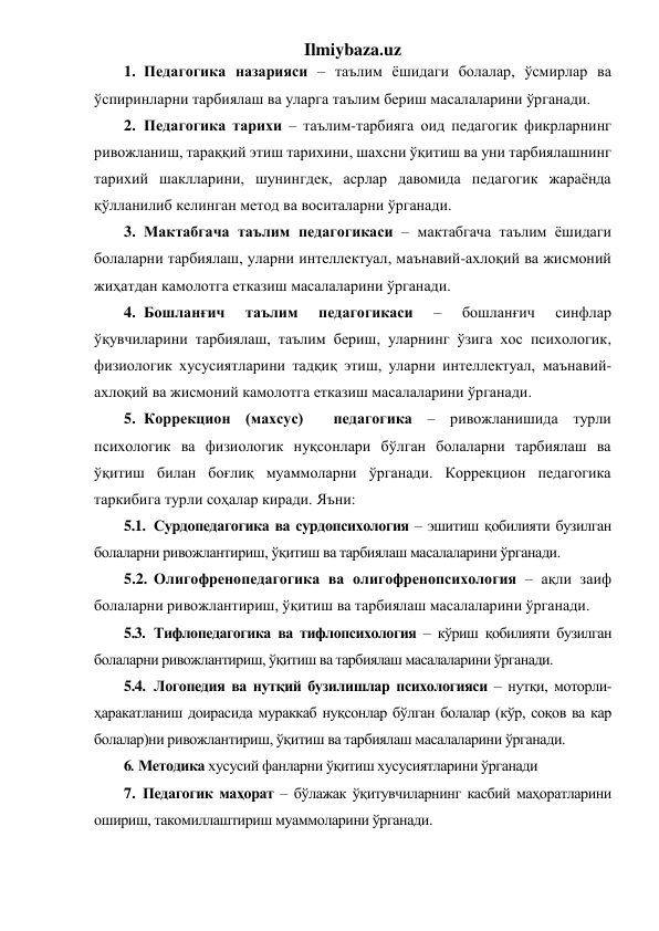 Ilmiybaza.uz 
1. Педагогика назарияси – таълим ёшидаги болалар, ўсмирлар ва 
ўспиринларни тарбиялаш ва уларга таълим бериш масалаларини ўрганади. 
2. Педагогика тарихи – таълим-тарбияга оид педагогик фикрларнинг 
ривожланиш, тараққий этиш тарихини, шахсни ўқитиш ва уни тарбиялашнинг 
тарихий шаклларини, шунингдек, асрлар давомида педагогик жараёнда 
қўлланилиб келинган метод ва воситаларни ўрганади. 
3. Мактабгача таълим педагогикаси – мактабгача таълим ёшидаги 
болаларни тарбиялаш, уларни интеллектуал, маънавий-ахлоқий ва жисмоний 
жиҳатдан камолотга етказиш масалаларини ўрганади. 
4. Бошланғич 
таълим 
педагогикаси 
– 
бошланғич 
синфлар 
ўқувчиларини тарбиялаш, таълим бериш, уларнинг ўзига хос психологик, 
физиологик хусусиятларини тадқиқ этиш, уларни интеллектуал, маънавий-
ахлоқий ва жисмоний камолотга етказиш масалаларини ўрганади. 
5. Коррекцион (махсус)  педагогика – ривожланишида турли 
психологик ва физиологик нуқсонлари бўлган болаларни тарбиялаш ва 
ўқитиш билан боғлиқ муаммоларни ўрганади. Коррекцион педагогика 
таркибига турли соҳалар киради. Яъни: 
5.1. Сурдопедагогика ва сурдопсихология – эшитиш қобилияти бузилган 
болаларни ривожлантириш, ўқитиш ва тарбиялаш масалаларини ўрганади. 
5.2. Олигофренопедагогика ва олигофренопсихология – ақли заиф 
болаларни ривожлантириш, ўқитиш ва тарбиялаш масалаларини ўрганади. 
5.3. Тифлопедагогика ва тифлопсихология – кўриш қобилияти бузилган 
болаларни ривожлантириш, ўқитиш ва тарбиялаш масалаларини ўрганади. 
5.4. Логопедия ва нутқий бузилишлар психологияси – нутқи, моторли-
ҳаракатланиш доирасида мураккаб нуқсонлар бўлган болалар (кўр, соқов ва кар 
болалар)ни ривожлантириш, ўқитиш ва тарбиялаш масалаларини ўрганади. 
6. Методика хусусий фанларни ўқитиш хусусиятларини ўрганади 
7. Педагогик маҳорат – бўлажак ўқитувчиларнинг касбий маҳоратларини 
ошириш, такомиллаштириш муаммоларини ўрганади. 
