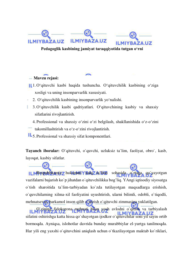  
 
 
 
 
 
Pedagoglik kasbining jamiyat taraqqiyotida tutgan o‘rni 
 
 
 
 Mavzu rejasi:  
1. O‘qituvchi kasbi haqida tushuncha. O‘qituvchilik kasbining o‘ziga 
xosligi va uning insonparvarlik xususiyati. 
2.  O‘qituvchilik kasbining insonparvarlik yo‘nalishi.  
3. O‘qituvchilik kasbi qadriyatlari. O‘qituvchining kasbiy va shaxsiy 
sifatlarini rivojlantirish.  
4. Professional va shaxsiy o‘zini o‘zi belgilash, shakllanishida o‘z-o‘zini 
takomillashtirish va o‘z-o‘zini rivojlantirish.  
5. Professional va shaxsiy sifat komponentlari. 
 
Tayanch iboralar: O`qituvchi, o`quvchi, uzluksiz ta`lim, faoliyat, obro`, kasb, 
layoqat, kasbiy sifatlar. 
 
 
Respublikamiz hukumati xalq ta`limi sohasida o`rtaga qo`yayotgan 
vazifalarni bajarish ko`p jihatdan o`qituvchilikka bog’liq. YAngi iqtisodiy siyosatga 
o`tish sharoitida ta`lim-tarbiyadan ko`zda tutilayotgan maqsadlarga erishish, 
o`quvchilarning xilma-xil faoliyatini uyushtirish, ularni bilimli, odobli, e`tiqodli, 
mehnatsevar, barkamol inson qilib o`stirish o`qituvchi zimmasiga yuklatilgan. 
 
O`zining fidokorona mehnati bilan yosh avlodni o`qitish va tarbiyalash 
sifatini oshirishga katta hissa qo`shayotgan ijodkor o`qituvchilar soni yil sayin ortib 
bormoqda. Ayniqsa, islohotlar davrida bunday murabbiylar el-yurtga tanilmoqda. 
Har yili eng yaxshi o`qituvchini aniqlash uchun o`tkazilayotgan maktab ko`riklari, 
