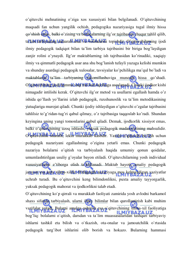  
 
oʼqituvchi mehnatining oʼziga xos xususiyati bilan belgilanadi. Oʼqituvchining 
maqsadi fan uchun yangilik ochish, pedagogika nazariyasiga tugal ilmiy hissa 
qoʼshish emas, balki oʼzining va boshqalarning ilgʼor tajribasini chuqur tahlil qilib, 
taʼlim tarbiyaning samarali usul va vositalarini topishdir. Oʼqituvchilarning ijodi 
ilmiy pedagogik tadqiqot bilan taʼlim tarbiya tajribasini bir biriga bogʼlaydigan 
zanjir rolini oʼynaydi. Ilgʼor maktablarning ish tajribasidan koʼrinadiki, xaqiqiy 
ilmiy va qimmatli pedagogik asar ana shu bogʼlanish tufayli yuzaga kelishi mumkin 
va shunday asardagi pedagogik xulosalar, tavsiyalar koʼpchilikga maʼqul boʼladi va 
maktablarda taʼlim tarbiyaning takomillashuviga munosib hissa qoʼshadi. 
Oʼqituvchining ijodi hamma vaqt maʼlum tajribaga asoslanadi. Chunki ijodkor kishi 
nimagadir intilishi kerak. Oʼqituvchi ilgʼor metod va usullarni egallash hamda oʼz 
ishida qoʼllash yoʼllarini izlab pedagogik, ruxshunoslik va taʼlim metodikasining 
yutuqlariga murojat qiladi. Chunki ijodiy ishlaydigan oʼqituvchi oʼzgalar tajribasini 
tahlilsiz toʼgʼridan-tugʼri qabul qilmay, oʼz tajribasiga taqqoslab koʼradi. Shundan 
keyingina uning yangi tomonlarini qabul qiladi. Demak, ijodkorlik xissiyot emas, 
balki oʼqituvchining uzoq ishlashi, yuksak pedagogik madaniyatining mahsulidir. 
Oʼqituvchilik sharafli, lekin murakkab kasbdir. Yaxshi oʼqituvchi boʼlish uchun 
pedagogik nazariyani egallashning oʼzigina yetarli emas. Chunki pedagogik 
nazariya bolalarni oʼqitish va tarbiyalash haqida umumiy qonun qoidalar, 
umumlashtirilgan usuliy gʼoyalar bayon etiladi. Oʼqituvchilarning yosh individual 
xususiyatlarini eʼtiborga olish taʼkidlanadi. Maktab hayoti, amaliy pedagogik 
jarayon esa juda xilma-xildir. Pedagogik nazariyaga mos kelmaydigan vaziyatlar 
uchrab turadi. Bu oʼqituvchini keng bilimdonlikni, puxta amaliy tayyorgarlik, 
yuksak pedagogik mahorat va ijodkorlikni talab etadi. 
O`qituvchining ko`p qirrali va murakkab faoliyati zamirida yosh avlodni barkamol 
shaxs sifatida tarbiyalash, ularni ilmiy bilimlar bilan qurollantirish kabi muhim 
vazifalar yotadi. Bularni amalga oshirish esa o`qituvchining xilma-xil faoliyatiga 
bog’liq: bolalarni o`qitish, darsdan va ta`lim muassasalaridan tashqari tarbiyaviy 
ishlarni tashkil eta bilish va o`tkazish, ota-onalar va jamoatchilik o`rtasida 
pedagogik targ’ibot ishlarini olib borish va hokazo. Bularning hammasi 
