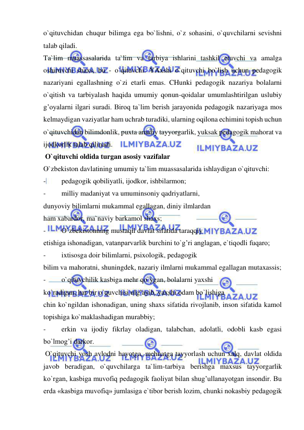  
 
o`qituvchidan chuqur bilimga ega bo`lishni, o`z sohasini, o`quvchilarni sevishni 
talab qiladi. 
Ta`lim muassasalarida ta`lim va tarbiya ishlarini tashkil etuvchi va amalga 
oshiruvchi shaxs, bu - o`qituvchi. YAxshi o`qituvchi bo`lish uchun pedagogik 
nazariyani egallashning o`zi etarli emas. CHunki pedagogik nazariya bolalarni 
o`qitish va tarbiyalash haqida umumiy qonun-qoidalar umumlashtirilgan uslubiy 
g’oyalarni ilgari suradi. Biroq ta`lim berish jarayonida pedagogik nazariyaga mos 
kelmaydigan vaziyatlar ham uchrab turadiki, ularning oqilona echimini topish uchun 
o`qituvchidan bilimdonlik, puxta amaliy tayyorgarlik, yuksak pedagogik mahorat va 
ijodkorlik talab qilinadi. 
 O`qituvchi oldida turgan asosiy vazifalar 
O`zbekiston davlatining umumiy ta`lim muassasalarida ishlaydigan o`qituvchi: 
- 
pedagogik qobiliyatli, ijodkor, ishbilarmon; 
- 
milliy madaniyat va umuminsoniy qadriyatlarni, 
dunyoviy bilimlarni mukammal egallagan, diniy ilmlardan 
ham xabardor, ma`naviy barkamol shaxs; 
- 
O`zbekistonning mustaqil davlat sifatida taraqqiy 
etishiga ishonadigan, vatanparvarlik burchini to`g’ri anglagan, e`tiqodli fuqaro; 
- 
ixtisosga doir bilimlarni, psixologik, pedagogik 
bilim va mahoratni, shuningdek, nazariy ilmlarni mukammal egallagan mutaxassis; 
- 
o`qituvchilik kasbiga mehr qo`ygan, bolalarni yaxshi 
ko`radigan, har bir o`quvchisi ulg’ayib, yaxshi odam bo`lishiga 
chin ko`ngildan ishonadigan, uning shaxs sifatida rivojlanib, inson sifatida kamol 
topishiga ko`maklashadigan murabbiy; 
- 
erkin va ijodiy fikrlay oladigan, talabchan, adolatli, odobli kasb egasi 
bo`lmog’i darkor. 
 O`qituvchi yosh avlodni hayotga, mehnatga tayyorlash uchun xalq, davlat oldida 
javob beradigan, o`quvchilarga ta`lim-tarbiya berishga maxsus tayyorgarlik 
ko`rgan, kasbiga muvofiq pedagogik faoliyat bilan shug’ullanayotgan insondir. Bu 
erda «kasbiga muvofiq» jumlasiga e`tibor berish lozim, chunki nokasbiy pedagogik 
