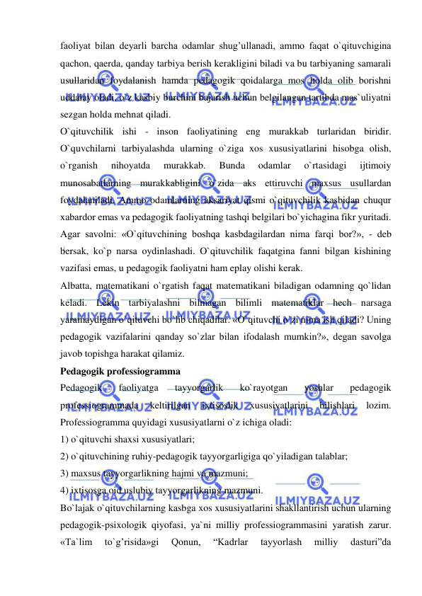  
 
faoliyat bilan deyarli barcha odamlar shug’ullanadi, ammo faqat o`qituvchigina 
qachon, qaerda, qanday tarbiya berish kerakligini biladi va bu tarbiyaning samarali 
usullaridan foydalanish hamda pedagogik qoidalarga mos holda olib borishni 
uddalay oladi, o`z kasbiy burchini bajarish uchun belgilangan tartibda mas`uliyatni 
sezgan holda mehnat qiladi. 
O`qituvchilik ishi - inson faoliyatining eng murakkab turlaridan biridir. 
O`quvchilarni tarbiyalashda ularning o`ziga xos xususiyatlarini hisobga olish, 
o`rganish 
nihoyatda 
murakkab. 
Bunda 
odamlar 
o`rtasidagi 
ijtimoiy 
munosabatlarning murakkabligini o`zida aks ettiruvchi maxsus usullardan 
foydalaniladi. Ammo odamlarning aksariyat qismi o`qituvchilik kasbidan chuqur 
xabardor emas va pedagogik faoliyatning tashqi belgilari bo`yichagina fikr yuritadi. 
Agar savolni: «O`qituvchining boshqa kasbdagilardan nima farqi bor?», - deb 
bersak, ko`p narsa oydinlashadi. O`qituvchilik faqatgina fanni bilgan kishining 
vazifasi emas, u pedagogik faoliyatni ham eplay olishi kerak. 
Albatta, matematikani o`rgatish faqat matematikani biladigan odamning qo`lidan 
keladi. Lekin tarbiyalashni bilmagan bilimli matematiklar hech narsaga 
yaramaydigan o`qituvchi bo`lib chiqadilar. «O`qituvchi o`zi nima ish qiladi? Uning 
pedagogik vazifalarini qanday so`zlar bilan ifodalash mumkin?», degan savolga 
javob topishga harakat qilamiz. 
Pedagogik professiogramma 
Pedagogik 
faoliyatga 
tayyorgarlik 
ko`rayotgan 
yoshlar 
pedagogik 
professiogrammada 
keltirilgan 
ixtisoslik 
xususiyatlarini 
bilishlari 
lozim. 
Professiogramma quyidagi xususiyatlarni o`z ichiga oladi: 
1) o`qituvchi shaxsi xususiyatlari; 
2) o`qituvchining ruhiy-pedagogik tayyorgarligiga qo`yiladigan talablar; 
3) maxsus tayyorgarlikning hajmi va mazmuni; 
4) ixtisosga oid uslubiy tayyorgarlikning mazmuni. 
Bo`lajak o`qituvchilarning kasbga xos xususiyatlarini shakllantirish uchun ularning 
pedagogik-psixologik qiyofasi, ya`ni milliy professiogrammasini yaratish zarur. 
«Ta`lim 
to`g’risida»gi 
Qonun, 
“Kadrlar 
tayyorlash 
milliy 
dasturi”da 
