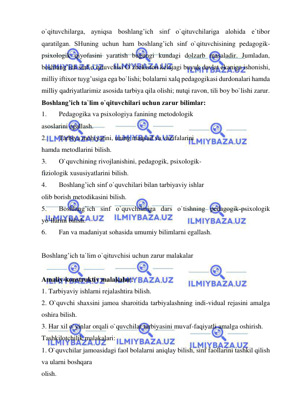  
 
o`qituvchilarga, ayniqsa boshlang’ich sinf o`qituvchilariga alohida e`tibor 
qaratilgan. SHuning uchun ham boshlang’ich sinf o`qituvchisining pedagogik-
psixologik qiyofasini yaratish bugungi kundagi dolzarb masaladir. Jumladan, 
boshlang’ich sinf o`qituvchisi O`zbekiston kelajagi buyuk davlat ekaniga ishonishi, 
milliy iftixor tuyg’usiga ega bo`lishi; bolalarni xalq pedagogikasi durdonalari hamda 
milliy qadriyatlarimiz asosida tarbiya qila olishi; nutqi ravon, tili boy bo`lishi zarur. 
Boshlang’ich ta`lim o`qituvchilari uchun zarur bilimlar: 
1. 
Pedagogika va psixologiya fanining metodologik 
asoslarini egallash. 
2. 
Tarbiya mohiyatini, uning maqsad va vazifalarini 
hamda metodlarini bilish. 
3. 
O`quvchining rivojlanishini, pedagogik, psixologik- 
fiziologik xususiyatlarini bilish. 
4. 
Boshlang’ich sinf o`quvchilari bilan tarbiyaviy ishlar 
olib borish metodikasini bilish. 
5. 
Boshlang’ich sinf o`quvchilariga dars o`tishning pedagogik-psixologik 
yo`llarini bilish. 
6. 
Fan va madaniyat sohasida umumiy bilimlarni egallash. 
 
Boshlang’ich ta`lim o`qituvchisi uchun zarur malakalar 
 
Amaliy-konstruktiv malakalar: 
1. Tarbiyaviy ishlarni rejalashtira bilish. 
2. O`quvchi shaxsini jamoa sharoitida tarbiyalashning indi-vidual rejasini amalga 
oshira bilish. 
3. Har xil o`yinlar orqali o`quvchilar tarbiyasini muvaf-faqiyatli amalga oshirish. 
Tashkilotchilik malakalari: 
1. O`quvchilar jamoasidagi faol bolalarni aniqlay bilish, sinf faollarini tashkil qilish 
va ularni boshqara 
olish. 
