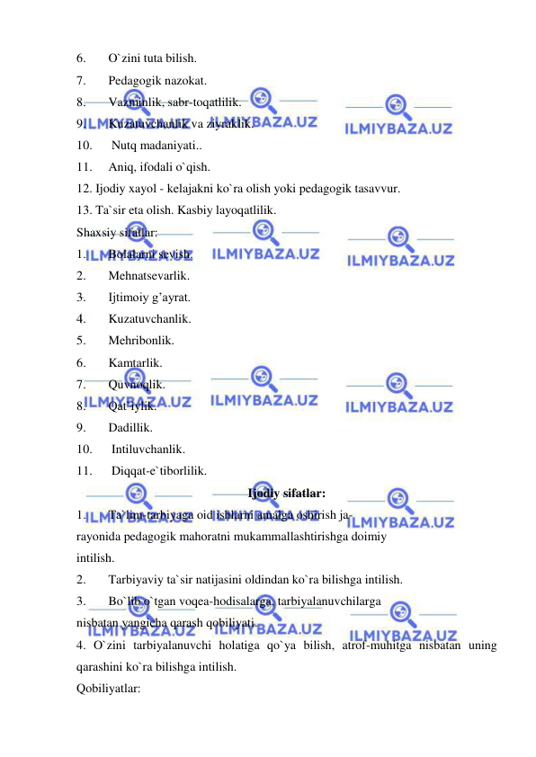  
 
6. 
O`zini tuta bilish. 
7. 
Pedagogik nazokat. 
8. 
Vazminlik, sabr-toqatlilik. 
9. 
Kuzatuvchanlik va ziyraklik. 
10. 
 Nutq madaniyati.. 
11. 
Aniq, ifodali o`qish. 
12. Ijodiy xayol - kelajakni ko`ra olish yoki pedagogik tasavvur. 
13. Ta`sir eta olish. Kasbiy layoqatlilik. 
Shaxsiy sifatlar: 
1. 
Bolalarni sevish. 
2. 
Mehnatsevarlik. 
3. 
Ijtimoiy g’ayrat. 
4. 
Kuzatuvchanlik. 
5. 
Mehribonlik. 
6. 
Kamtarlik. 
7. 
Quvnoqlik. 
8. 
Qat`iylik. 
9. 
Dadillik. 
10. 
 Intiluvchanlik. 
11. 
 Diqqat-e`tiborlilik. 
Ijodiy sifatlar: 
1. 
Ta`lim-tarbiyaga oid ishlarni amalga oshirish ja- 
rayonida pedagogik mahoratni mukammallashtirishga doimiy 
intilish. 
2. 
Tarbiyaviy ta`sir natijasini oldindan ko`ra bilishga intilish. 
3. 
Bo`lib o`tgan voqea-hodisalarga, tarbiyalanuvchilarga 
nisbatan yangicha qarash qobiliyati. 
4. O`zini tarbiyalanuvchi holatiga qo`ya bilish, atrof-muhitga nisbatan uning 
qarashini ko`ra bilishga intilish. 
Qobiliyatlar: 
