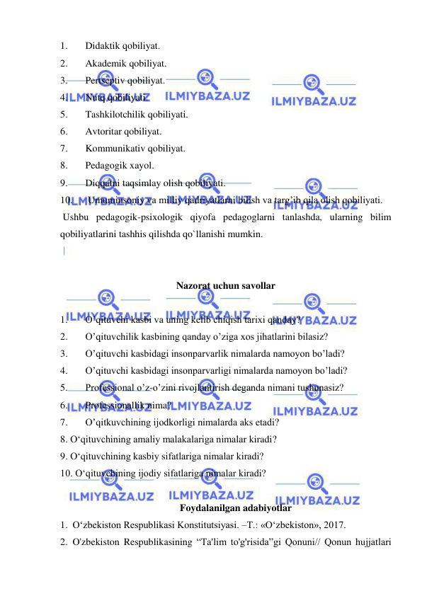  
 
1. 
Didaktik qobiliyat. 
2. 
Akademik qobiliyat. 
3. 
Pertseptiv qobiliyat. 
4. 
Nutq qobiliyati. 
5. 
Tashkilotchilik qobiliyati. 
6. 
Avtoritar qobiliyat. 
7. 
Kommunikativ qobiliyat. 
8. 
Pedagogik xayol. 
9. 
Diqqatni taqsimlay olish qobiliyati. 
10. 
 Umuminsoniy va milliy qadriyatlarni bilish va targ’ib qila olish qobiliyati. 
 Ushbu pedagogik-psixologik qiyofa pedagoglarni tanlashda, ularning bilim 
qobiliyatlarini tashhis qilishda qo`llanishi mumkin. 
  
 
Nazorat uchun savollar 
 
1. 
Oʼqituvchi kasbi va uning kelib chiqish tarixi qanday? 
2. 
Oʼqituvchilik kasbining qanday oʼziga xos jihatlarini bilasiz? 
3. 
Oʼqituvchi kasbidagi insonparvarlik nimalarda namoyon boʼladi? 
4. 
Oʼqituvchi kasbidagi insonparvarligi nimalarda namoyon boʼladi? 
5. 
Professional oʼz-oʼzini rivojlantirish deganda nimani tushunasiz? 
6. 
Professionallik nima? 
7. 
Oʼqitkuvchining ijodkorligi nimalarda aks etadi? 
8. O‘qituvchining amaliy malakalariga nimalar kiradi? 
9. O‘qituvchining kasbiy sifatlariga nimalar kiradi? 
10. O‘qituvchining ijodiy sifatlariga nimalar kiradi? 
 
Foydalanilgan adabiyotlar 
1. O‘zbekiston Respublikasi Konstitutsiyasi. –T.: «O‘zbekiston», 2017.  
2. O'zbekiston Respublikasining “Ta'lim to'g'risida”gi Qonuni// Qonun hujjatlari 
