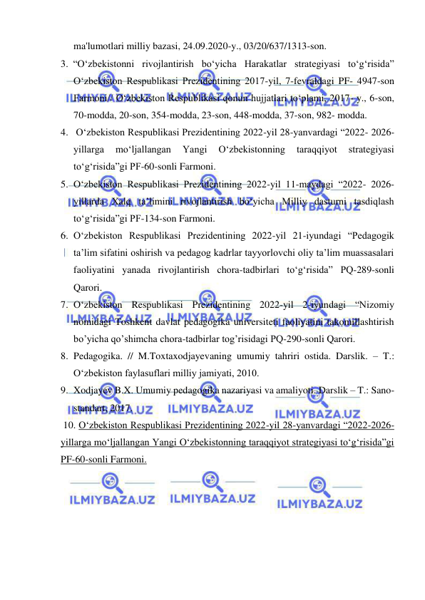  
 
ma'lumotlari milliy bazasi, 24.09.2020-y., 03/20/637/1313-son. 
3. “O‘zbekistonni rivojlantirish bo‘yicha Harakatlar strategiyasi to‘g‘risida” 
O‘zbekiston Respublikasi Prezidentining 2017-yil, 7-fevraldagi PF- 4947-son 
Farmoni// O‘zbekiston Respublikasi qonun hujjatlari to‘plami, 2017- y., 6-son, 
70-modda, 20-son, 354-modda, 23-son, 448-modda, 37-son, 982- modda. 
4.  Oʻzbekiston Respublikasi Prezidentining 2022-yil 28-yanvardagi “2022- 2026-
yillarga 
mo‘ljallangan 
Yangi 
O‘zbekistonning 
taraqqiyot 
strategiyasi 
to‘g‘risida”gi PF-60-sonli Farmoni.  
5. O‘zbekiston Respublikasi Prezidentining 2022-yil 11-maydagi “2022- 2026-
yillarda Xalq ta’limini rivojlantirish bo‘yicha Milliy dasturni tasdiqlash 
to‘g‘risida”gi PF-134-son Farmoni. 
6. Oʻzbekiston Respublikasi Prezidentining 2022-yil 21-iyundagi “Pedagogik 
ta’lim sifatini oshirish va pedagog kadrlar tayyorlovchi oliy ta’lim muassasalari 
faoliyatini yanada rivojlantirish chora-tadbirlari to‘g‘risida” PQ-289-sonli 
Qarori.  
7. O‘zbekiston Respublikasi Prezidentining 2022-yil 2-iyundagi “Nizomiy 
nomidagi Toshkent davlat pedagogika universiteti faoliyatini takomillashtirish 
bo’yicha qo’shimcha chora-tadbirlar tog’risidagi PQ-290-sonli Qarori. 
8. Pedagogika. // M.Toxtaxodjayevaning umumiy tahriri ostida. Darslik. – T.: 
Oʻzbekiston faylasuflari milliy jamiyati, 2010. 
9. Xodjayev B.X. Umumiy pedagogika nazariyasi va amaliyoti. Darslik – T.: Sano-
standart, 2017. 
 10. Oʻzbekiston Respublikasi Prezidentining 2022-yil 28-yanvardagi “2022-2026-
yillarga mo‘ljallangan Yangi O‘zbekistonning taraqqiyot strategiyasi to‘g‘risida”gi 
PF-60-sonli Farmoni.  
  
 
