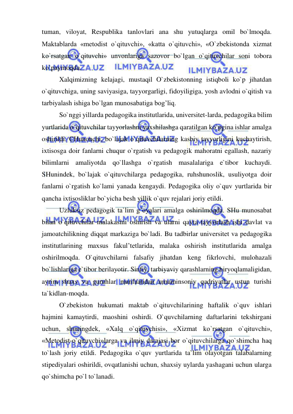  
 
tuman, viloyat, Respublika tanlovlari ana shu yutuqlarga omil bo`lmoqda. 
Maktablarda «metodist o`qituvchi», «katta o`qituvchi», «O`zbekistonda xizmat 
ko`rsatgan o`qituvchi» unvonlariga sazovor bo`lgan o`qituvchilar soni tobora 
ko`paymoqda. 
 
Xalqimizning kelajagi, mustaqil O`zbekistonning istiqboli ko`p jihatdan 
o`qituvchiga, uning saviyasiga, tayyorgarligi, fidoyiligiga, yosh avlodni o`qitish va 
tarbiyalash ishiga bo`lgan munosabatiga bog’liq. 
 
So`nggi yillarda pedagogika institutlarida, universitet-larda, pedagogika bilim 
yurtlarida o`qituvchilar tayyorlashni yaxshilashga qaratilgan ko`pgina ishlar amalga 
oshirildi. CHunonchi, bo`lajak o`qituvchilarning kasbiy tayyorligini kuchaytirish, 
ixtisosga doir fanlarni chuqur o`rgatish va pedagogik mahoratni egallash, nazariy 
bilimlarni amaliyotda qo`llashga o`rgatish masalalariga e`tibor kuchaydi. 
SHunindek, bo`lajak o`qituvchilarga pedagogika, ruhshunoslik, usuliyotga doir 
fanlarni o`rgatish ko`lami yanada kengaydi. Pedagogika oliy o`quv yurtlarida bir 
qancha ixtisosliklar bo`yicha besh yillik o`quv rejalari joriy etildi. 
 
Uzluksiz pedagogik ta`lim g’oyalari amalga oshirilmoqda. SHu munosabat 
bilan o`qituvchilar malakasini oshirish va ularni qayta tayyorlash ishi davlat va 
jamoatchilikning diqqat markaziga bo`ladi. Bu tadbirlar universitet va pedagogika 
institutlarining maxsus fakul’tetlarida, malaka oshirish institutlarida amalga 
oshirilmoqda. O`qituvchilarni falsafiy jihatdan keng fikrlovchi, mulohazali 
bo`lishlariga e`tibor berilayotir. Sinfiy, tarbiyaviy qarashlarning biryoqlamaligidan, 
ayrim shaxs va guruhlar manfaatidan umuminsoniy qadriyatlar ustun turishi 
ta`kidlan-moqda. 
 
O`zbekiston hukumati maktab o`qituvchilarining haftalik o`quv ishlari 
hajmini kamaytirdi, maoshini oshirdi. O`quvchilarning daftarlarini tekshirgani 
uchun, shuningdek, «Xalq o`qituvchisi», «Xizmat ko`rsatgan o`qituvchi», 
«Metodist-o`qituvchi»larga va ilmiy darajasi bor o`qituvchilarga qo`shimcha haq 
to`lash joriy etildi. Pedagogika o`quv yurtlarida ta`lim olayotgan talabalarning 
stipediyalari oshirildi, ovqatlanishi uchun, shaxsiy uylarda yashagani uchun ularga 
qo`shimcha po`l to`lanadi. 
