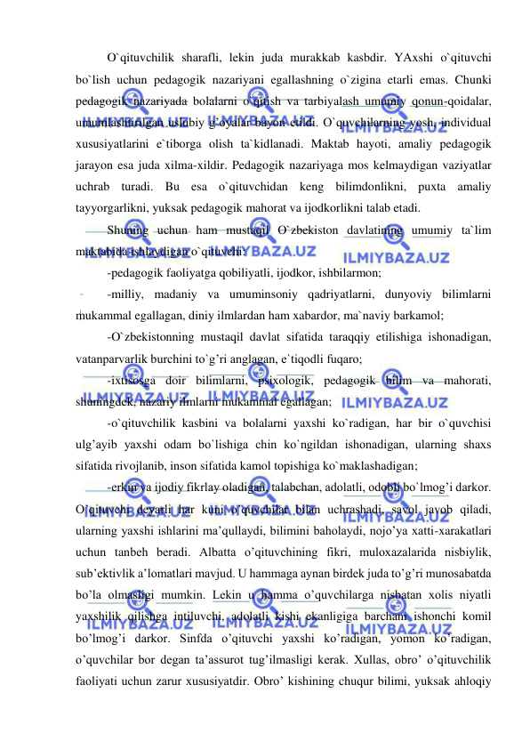  
 
 
O`qituvchilik sharafli, lekin juda murakkab kasbdir. YAxshi o`qituvchi 
bo`lish uchun pedagogik nazariyani egallashning o`zigina etarli emas. Chunki 
pedagogik nazariyada bolalarni o`qitish va tarbiyalash umumiy qonun-qoidalar, 
umumlashtirilgan uslubiy g’oyalar bayon etildi. O`quvchilarning yosh, individual 
xususiyatlarini e`tiborga olish ta`kidlanadi. Maktab hayoti, amaliy pedagogik 
jarayon esa juda xilma-xildir. Pedagogik nazariyaga mos kelmaydigan vaziyatlar 
uchrab turadi. Bu esa o`qituvchidan keng bilimdonlikni, puxta amaliy 
tayyorgarlikni, yuksak pedagogik mahorat va ijodkorlikni talab etadi. 
 
Shuning uchun ham mustaqil O`zbekiston davlatining umumiy ta`lim 
maktabida ishlaydigan o`qituvchi: 
 
-pedagogik faoliyatga qobiliyatli, ijodkor, ishbilarmon; 
 
-milliy, madaniy va umuminsoniy qadriyatlarni, dunyoviy bilimlarni 
mukammal egallagan, diniy ilmlardan ham xabardor, ma`naviy barkamol; 
 
-O`zbekistonning mustaqil davlat sifatida taraqqiy etilishiga ishonadigan, 
vatanparvarlik burchini to`g’ri anglagan, e`tiqodli fuqaro; 
 
-ixtisosga doir bilimlarni, psixologik, pedagogik bilim va mahorati, 
shuningdek, nazariy ilmlarni mukammal egallagan; 
 
-o`qituvchilik kasbini va bolalarni yaxshi ko`radigan, har bir o`quvchisi 
ulg’ayib yaxshi odam bo`lishiga chin ko`ngildan ishonadigan, ularning shaxs 
sifatida rivojlanib, inson sifatida kamol topishiga ko`maklashadigan; 
 
-erkin va ijodiy fikrlay oladigan, talabchan, adolatli, odobli bo`lmog’i darkor. 
Oʼqituvchi deyarli har kuni oʼquvchilar bilan uchrashadi, savol javob qiladi, 
ularning yaxshi ishlarini maʼqullaydi, bilimini baholaydi, nojoʼya xatti-xarakatlari 
uchun tanbeh beradi. Аlbatta oʼqituvchining fikri, muloxazalarida nisbiylik, 
subʼektivlik aʼlomatlari mavjud. U hammaga aynan birdek juda toʼgʼri munosabatda 
boʼla olmasligi mumkin. Lekin u hamma oʼquvchilarga nisbatan xolis niyatli 
yaxshilik qilishga intiluvchi, adolatli kishi ekanligiga barchani ishonchi komil 
boʼlmogʼi darkor. Sinfda oʼqituvchi yaxshi koʼradigan, yomon koʼradigan, 
oʼquvchilar bor degan taʼassurot tugʼilmasligi kerak. Xullas, obroʼ oʼqituvchilik 
faoliyati uchun zarur xususiyatdir. Obroʼ kishining chuqur bilimi, yuksak ahloqiy 
