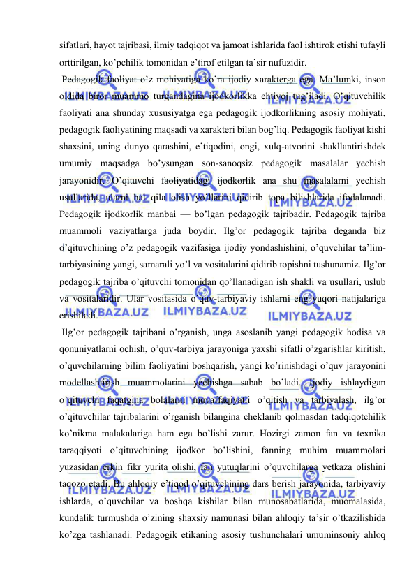  
 
sifatlari, hayot tajribasi, ilmiy tadqiqot va jamoat ishlarida faol ishtirok etishi tufayli 
orttirilgan, koʼpchilik tomonidan eʼtirof etilgan taʼsir nufuzidir. 
 Pedagogik faoliyat oʼz mohiyatiga koʼra ijodiy xarakterga ega. Maʼlumki, inson 
oldida biror muammo turgandagina ijodkorlikka ehtiyoj tugʼiladi. Oʼqituvchilik 
faoliyati ana shunday xususiyatga ega pedagogik ijodkorlikning asosiy mohiyati, 
pedagogik faoliyatining maqsadi va xarakteri bilan bogʼliq. Pedagogik faoliyat kishi 
shaxsini, uning dunyo qarashini, eʼtiqodini, ongi, xulq-atvorini shakllantirishdek 
umumiy maqsadga boʼysungan son-sanoqsiz pedagogik masalalar yechish 
jarayonidir. Oʼqituvchi faoliyatidagi ijodkorlik ana shu masalalarni yechish 
usullarida, ularni hal qila olish yoʼllarini qidirib topa bilishlarida ifodalanadi. 
Pedagogik ijodkorlik manbai — boʼlgan pedagogik tajribadir. Pedagogik tajriba 
muammoli vaziyatlarga juda boydir. Ilgʼor pedagogik tajriba deganda biz 
oʼqituvchining oʼz pedagogik vazifasiga ijodiy yondashishini, oʼquvchilar taʼlim-
tarbiyasining yangi, samarali yoʼl va vositalarini qidirib topishni tushunamiz. Ilgʼor 
pedagogik tajriba oʼqituvchi tomonidan qoʼllanadigan ish shakli va usullari, uslub 
va vositalaridir. Ular vositasida oʼquv-tarbiyaviy ishlarni eng yuqori natijalariga 
erishiladi. 
 Ilgʼor pedagogik tajribani oʼrganish, unga asoslanib yangi pedagogik hodisa va 
qonuniyatlarni ochish, oʼquv-tarbiya jarayoniga yaxshi sifatli oʼzgarishlar kiritish, 
oʼquvchilarning bilim faoliyatini boshqarish, yangi koʼrinishdagi oʼquv jarayonini 
modellashtirish muammolarini yechishga sabab boʼladi. Ijodiy ishlaydigan 
oʼqituvchi faqatgina bolalarni muvaffaqiyatli oʼqitish va tarbiyalash, ilgʼor 
oʼqituvchilar tajribalarini oʼrganish bilangina cheklanib qolmasdan tadqiqotchilik 
koʼnikma malakalariga ham ega boʼlishi zarur. Hozirgi zamon fan va texnika 
taraqqiyoti oʼqituvchining ijodkor boʼlishini, fanning muhim muammolari 
yuzasidan erkin fikr yurita olishi, fan yutuqlarini oʼquvchilarga yetkaza olishini 
taqozo etadi. Bu ahloqiy eʼtiqod oʼqituvchining dars berish jarayonida, tarbiyaviy 
ishlarda, oʼquvchilar va boshqa kishilar bilan munosabatlarida, muomalasida, 
kundalik turmushda oʼzining shaxsiy namunasi bilan ahloqiy taʼsir oʼtkazilishida 
koʼzga tashlanadi. Pedagogik etikaning asosiy tushunchalari umuminsoniy ahloq 
