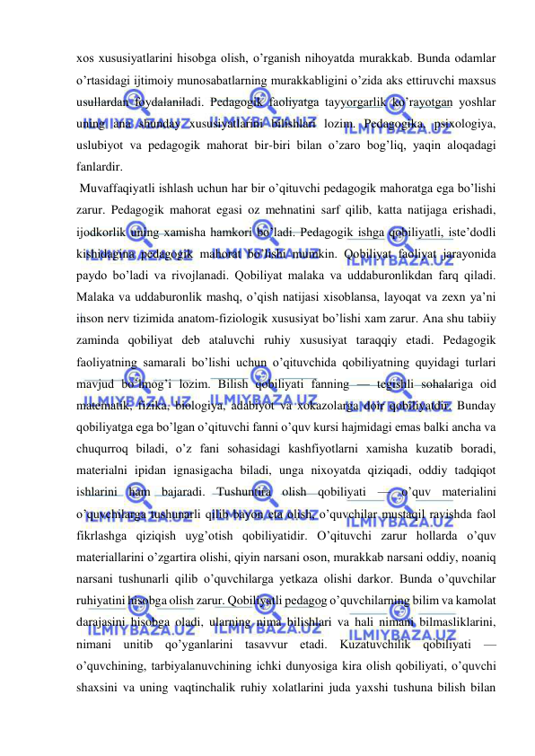  
 
xos xususiyatlarini hisobga olish, oʼrganish nihoyatda murakkab. Bunda odamlar 
oʼrtasidagi ijtimoiy munosabatlarning murakkabligini oʼzida aks ettiruvchi maxsus 
usullardan foydalaniladi. Pedagogik faoliyatga tayyorgarlik koʼrayotgan yoshlar 
uning ana shunday xususiyatlarini bilishlari lozim. Pedagogika, psixologiya, 
uslubiyot va pedagogik mahorat bir-biri bilan oʼzaro bogʼliq, yaqin aloqadagi 
fanlardir. 
 Muvaffaqiyatli ishlash uchun har bir oʼqituvchi pedagogik mahoratga ega boʼlishi 
zarur. Pedagogik mahorat egasi oz mehnatini sarf qilib, katta natijaga erishadi, 
ijodkorlik uning xamisha hamkori boʼladi. Pedagogik ishga qobiliyatli, isteʼdodli 
kishidagina pedagogik mahorat boʼlishi mumkin. Qobiliyat faoliyat jarayonida 
paydo boʼladi va rivojlanadi. Qobiliyat malaka va uddaburonlikdan farq qiladi. 
Malaka va uddaburonlik mashq, oʼqish natijasi xisoblansa, layoqat va zexn yaʼni 
inson nerv tizimida anatom-fiziologik xususiyat boʼlishi xam zarur. Аna shu tabiiy 
zaminda qobiliyat deb ataluvchi ruhiy xususiyat taraqqiy etadi. Pedagogik 
faoliyatning samarali boʼlishi uchun oʼqituvchida qobiliyatning quyidagi turlari 
mavjud boʼlmogʼi lozim. Bilish qobiliyati fanning — tegishli sohalariga oid 
matematik, fizika, biologiya, adabiyot va xokazolarga doir qobiliyatdir. Bunday 
qobiliyatga ega boʼlgan oʼqituvchi fanni oʼquv kursi hajmidagi emas balki ancha va 
chuqurroq biladi, oʼz fani sohasidagi kashfiyotlarni xamisha kuzatib boradi, 
materialni ipidan ignasigacha biladi, unga nixoyatda qiziqadi, oddiy tadqiqot 
ishlarini ham bajaradi. Tushuntira olish qobiliyati — oʼquv materialini 
oʼquvchilarga tushunarli qilib bayon eta olish, oʼquvchilar mustaqil ravishda faol 
fikrlashga qiziqish uygʼotish qobiliyatidir. Oʼqituvchi zarur hollarda oʼquv 
materiallarini oʼzgartira olishi, qiyin narsani oson, murakkab narsani oddiy, noaniq 
narsani tushunarli qilib oʼquvchilarga yetkaza olishi darkor. Bunda oʼquvchilar 
ruhiyatini hisobga olish zarur. Qobiliyatli pedagog oʼquvchilarning bilim va kamolat 
darajasini hisobga oladi, ularning nima bilishlari va hali nimani bilmasliklarini, 
nimani unitib qoʼyganlarini tasavvur etadi. Kuzatuvchilik qobiliyati — 
oʼquvchining, tarbiyalanuvchining ichki dunyosiga kira olish qobiliyati, oʼquvchi 
shaxsini va uning vaqtinchalik ruhiy xolatlarini juda yaxshi tushuna bilish bilan 
