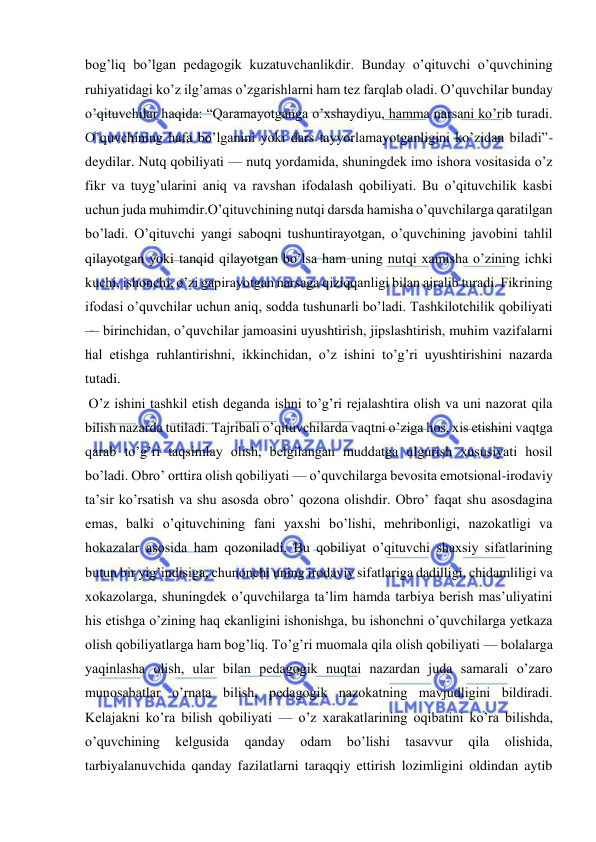  
 
bogʼliq boʼlgan pedagogik kuzatuvchanlikdir. Bunday oʼqituvchi oʼquvchining 
ruhiyatidagi koʼz ilgʼamas oʼzgarishlarni ham tez farqlab oladi. Oʼquvchilar bunday 
oʼqituvchilar haqida: “Qaramayotganga oʼxshaydiyu, hamma narsani koʼrib turadi. 
Oʼquvchining hafa boʼlganini yoki dars tayyorlamayotganligini koʼzidan biladi”- 
deydilar. Nutq qobiliyati — nutq yordamida, shuningdek imo ishora vositasida oʼz 
fikr va tuygʼularini aniq va ravshan ifodalash qobiliyati. Bu oʼqituvchilik kasbi 
uchun juda muhimdir.Oʼqituvchining nutqi darsda hamisha oʼquvchilarga qaratilgan 
boʼladi. Oʼqituvchi yangi saboqni tushuntirayotgan, oʼquvchining javobini tahlil 
qilayotgan yoki tanqid qilayotgan boʼlsa ham uning nutqi xamisha oʼzining ichki 
kuchi, ishonchi, oʼzi gapirayotgan narsaga qiziqqanligi bilan ajralib turadi. Fikrining 
ifodasi oʼquvchilar uchun aniq, sodda tushunarli boʼladi. Tashkilotchilik qobiliyati 
— birinchidan, oʼquvchilar jamoasini uyushtirish, jipslashtirish, muhim vazifalarni 
hal etishga ruhlantirishni, ikkinchidan, oʼz ishini toʼgʼri uyushtirishini nazarda 
tutadi. 
 Oʼz ishini tashkil etish deganda ishni toʼgʼri rejalashtira olish va uni nazorat qila 
bilish nazarda tutiladi. Tajribali oʼqituvchilarda vaqtni oʼziga hos, xis etishini vaqtga 
qarab toʼgʼri taqsimlay olish, belgilangan muddatga ulgurish xususiyati hosil 
boʼladi. Obroʼ orttira olish qobiliyati — oʼquvchilarga bevosita emotsional-irodaviy 
taʼsir koʼrsatish va shu asosda obroʼ qozona olishdir. Obroʼ faqat shu asosdagina 
emas, balki oʼqituvchining fani yaxshi boʼlishi, mehribonligi, nazokatligi va 
hokazalar asosida ham qozoniladi. Bu qobiliyat oʼqituvchi shaxsiy sifatlarining 
butun bir yigʼindisiga, chunonchi uning irodaviy sifatlariga dadilligi, chidamliligi va 
xokazolarga, shuningdek oʼquvchilarga taʼlim hamda tarbiya berish masʼuliyatini 
his etishga oʼzining haq ekanligini ishonishga, bu ishonchni oʼquvchilarga yetkaza 
olish qobiliyatlarga ham bogʼliq. Toʼgʼri muomala qila olish qobiliyati — bolalarga 
yaqinlasha olish, ular bilan pedagogik nuqtai nazardan juda samarali oʼzaro 
munosabatlar oʼrnata bilish, pedagogik nazokatning mavjudligini bildiradi. 
Kelajakni koʼra bilish qobiliyati — oʼz xarakatlarining oqibatini koʼra bilishda, 
oʼquvchining 
kelgusida 
qanday 
odam 
boʼlishi 
tasavvur 
qila 
olishida, 
tarbiyalanuvchida qanday fazilatlarni taraqqiy ettirish lozimligini oldindan aytib 
