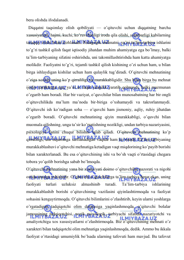  
 
bera olishda ifodalanadi. 
  Diqqatni taqsimlay olish qobiliyati — oʼqituvchi uchun diqqatning barcha 
xususiyatlari, hajmi, kuchi, koʼruvchanligi iroda qila olishi, safarbarligi kabilarning 
taraqqiy etishi bilan izohlanadi. Pedagogik mehnatni, yaʼni taʼlim-tarbiya ishlarini 
toʼgʼri tashkil qilish faqat iqtisodiy jihatdan muhim ahamiyatga ega boʼlmay, balki 
taʼlim-tarbiyaning sifatini oshirishda, uni takomillashtirishda ham katta ahamiyatga 
molikdir. Faoliyatni toʼgʼri, tejamli tashkil qilish kishining oʼzi uchun ham, u bilan 
birga ishlaydigan kishilar uchun ham qulaylik tugʼdiradi. Oʼqituvchi mehnatining 
oʼziga xosligi uning koʼp qirraliligi va murakkabligidir. Shu bilan birga bu mehnat 
ijodiy xarakterga ega, yaʼni u, faqat yangilik yaratib qolmaydi, balki mazmunan 
oʼzgarib ham boradi. Har bir vaziyat, oʼquvchilar bilan munosabatning har bir ongli 
oʼqituvchilikda maʼlum maʼnoda bir-biriga oʼxshamaydi va takrorlanmaydi. 
Oʼqituvchi ish koʼradigan soha — oʼquvchi ham jismoniy, aqliy, ruhiy jihatdan 
oʼzgarib boradi. Oʼqituvchi mehnatining qiyin murakkabligi, oʼquvchi bilan 
muomala qilishning, unga taʼsir koʼrsatishning nozikligi, undan tarbiya nazariyasini, 
psixologiya fanini chuqur bilishni talab qiladi. Oʼqituvchi mehnatining koʼp 
qirraliligi, uni bajarishga sarflanadigan vaqtda ham koʼrinadi. Taʼlim-tarbiyaning 
murakkablashuvi oʼqituvchi mehnatiga ketadigan vaqt miqdorining koʼpayib borishi 
bilan xarakterlanadi. Bu esa oʼqituvchining ishi va boʼsh vaqti oʼrtasidagi chegara 
tobora yoʼqolib borishga sabab boʼlmoqda. 
Oʼqituvchi mehnatining yana bir xususiyati doimo oʼqituvchilar nazorati va nigohi 
ostida amalga oshishidir. Oʼqituvchi oʼquvchilarga taʼlim-tarbiya berar ekan, uning 
faoliyati 
turlari 
uzluksiz 
almashinib 
turadi. 
Taʼlim-tarbiya 
ishlarining 
murakkablashib borishi oʼqituvchining vazifasini qiyinlashtirmoqda va faoliyat 
sohasini kengaytirmoqda. Oʼqituvchi bilimlarini oʼzlashtirib, keyin ularni yoshlarga 
oʼrgatadigan tadqiqotchi olim darajasiga yaqinlashmoqda, oʼqituvchi bolalar 
jamoasining tadqiqotchisi, nozik psixologik, tarbiyachi sifatida nazariyotchi va 
amaliyotchiga xos xususiyatlarni oʼzlashtirmoqda. Biz oʼqituvchining mehnati oʼz 
xarakteri bilan tadqiqotchi olim mehnatiga yaqinlashmoqda, dedik. Аmmo bu ikkala 
faoliyat oʼrtasidagi umumiylik boʼlsada ularning tafovuti ham mavjud. Bu tafovut 
