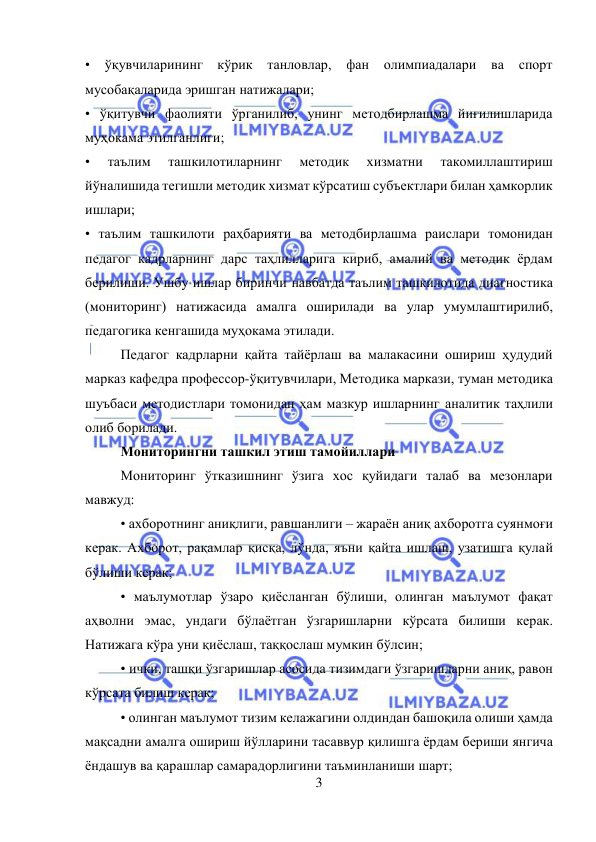  
3 
 
• 
ўқувчиларининг кўрик 
танловлар, фан олимпиадалари ва спорт 
мусобақаларида эришган натижалари;  
• ўқитувчи фаолияти ўрганилиб, унинг методбирлашма йиғилишларида 
муҳокама этилганлиги;  
• 
таълим 
ташкилотиларнинг 
методик 
хизматни 
такомиллаштириш 
йўналишида тегишли методик хизмат кўрсатиш субъектлари билан ҳамкорлик 
ишлари;  
• таълим ташкилоти раҳбарияти ва методбирлашма раислари томонидан 
педагог кадрларнинг дарс таҳлилларига кириб, амалий ва методик ёрдам 
берилиши. Ушбу ишлар биринчи навбатда таълим ташкилотида диагностика 
(мониторинг) натижасида амалга оширилади ва улар умумлаштирилиб, 
педагогика кенгашида муҳокама этилади.  
Педагог кадрларни қайта тайёрлаш ва малакасини ошириш ҳудудий 
марказ кафедра профессор-ўқитувчилари, Методика маркази, туман методика 
шуъбаси методистлари томонидан ҳам мазкур ишларнинг аналитик таҳлили 
олиб борилади. 
Мониторингни ташкил этиш тамойиллари  
Мониторинг ўтказишнинг ўзига хос қуйидаги талаб ва мезонлари 
мавжуд:  
• ахборотнинг аниқлиги, равшанлиги – жараён аниқ ахборотга суянмоғи 
керак. Ахборот, рақамлар қисқа, лўнда, яъни қайта ишлаш, узатишга қулай 
бўлиши керак;  
• маълумотлар ўзаро қиёсланган бўлиши, олинган маълумот фақат 
аҳволни эмас, ундаги бўлаётган ўзгаришларни кўрсата билиши керак. 
Натижага кўра уни қиёслаш, таққослаш мумкин бўлсин;  
• ички, ташқи ўзгаришлар асосида тизимдаги ўзгаришларни аниқ, равон 
кўрсата билиш керак;  
• олинган маълумот тизим келажагини олдиндан башоқила олиши ҳамда 
мақсадни амалга ошириш йўлларини тасаввур қилишга ëрдам бериши янгича 
ёндашув ва қарашлар самарадорлигини таъминланиши шарт; 
