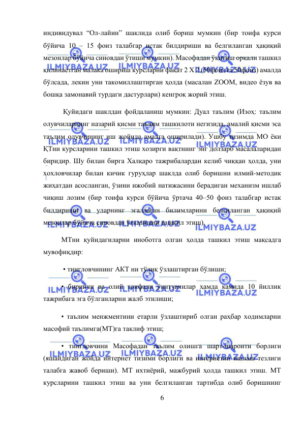  
6 
 
индивидувал “Ол-лайин” шаклида олиб бориш мумкин (бир тоифа курси 
бўйича 10 – 15 фоиз талабгар истак билдириши ва белгиланган ҳақиқий 
мезонлар бўйича синовдан ўтиши мумкин). Масофадан ўқитиш орқали ташкил 
қилинаётган малака ошириш курсларни фақат 2 Х 2 (50фоиз га 50фоиз) амалда 
бўлсада, лекин уни такомиллаштирган ҳолда (масалан ZOOM, видео ёзув ва 
бошқа замонавий турдаги дастурлари) кенгроқ жорий этиш. 
 Қуйидаги шаклдан фойдаланиш мумкин: Дуал таълим (Изоҳ: таълим 
олувчиларнинг назарий қисми таълим ташкилоти негизида, амалий қисми эса 
таълим олувчининг иш жойида амалга оширилади). Ушбу тизимда МО ёки 
ҚТни курсларини ташкил этиш хозирги вақтнинг энг долзарб масалаларидан 
биридир. Шу билан бирга Халқаро тажрибалардан келиб чиққан ҳолда, уни 
хохловчилар билан кичик гуруҳлар шаклда олиб боришни илмий-методик 
жиҳатдан асосланган, ўзини ижобий натижасини берадиган механизм ишлаб 
чиқиш лозим (бир тоифа курси бўйича ўртача 40–50 фоиз талабгар истак 
билдириши ва уларнинг эгаллаган билимларини белгиланган ҳақиқий 
мезонлар бўйича синовдан ўтказишни ташкил этиш).  
МТни қуйидагиларни иноботга олган ҳолда ташкил этиш мақсадга 
мувофиқдир: 
 • тингловчининг АКТ ни тўлиқ ўзлаштирган бўлиши;  
• биринчи ва олий тоифали ўқитувчилар ҳамда камида 10 йиллик 
тажрибага эга бўлганларни жалб этилиши;  
• таълим менжментини етарли ўзлаштириб олган раҳбар ходимларни 
масофий таълимга(МТ)га таклиф этиш;  
• тингловчини Масофадан таълим олишга шарт-шароити борлиги 
(яшайдиган жойда интернет тизими борлиги ва интернетни ишлаш тезлиги 
талабга жавоб бериши). МТ ихтиёрий, мажбурий ҳолда ташкил этиш. МТ 
курсларини ташкил этиш ва уни белгиланган тартибда олиб боришнинг 
