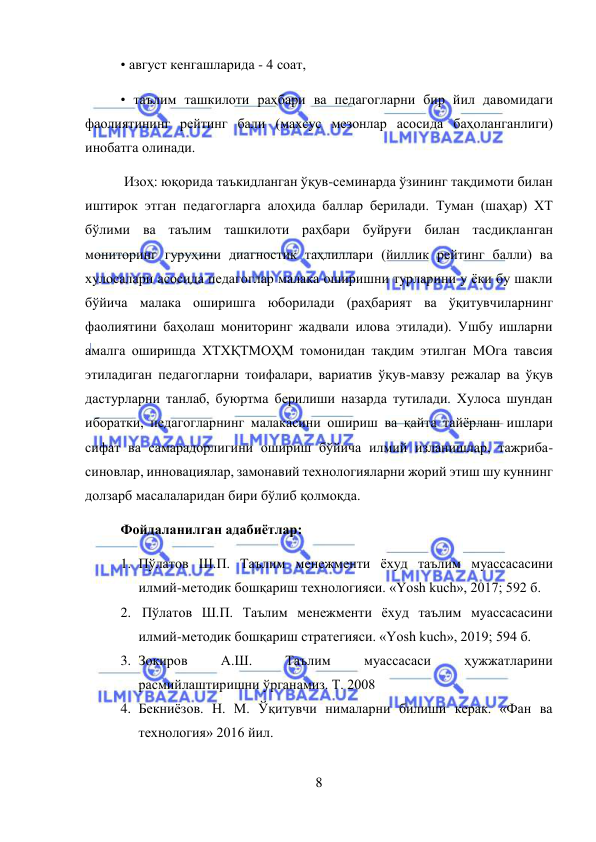  
8 
 
• август кенгашларида - 4 соат,  
• таълим ташкилоти раҳбари ва педагогларни бир йил давомидаги 
фаолиятининг рейтинг бали (махсус мезонлар асосида баҳоланганлиги) 
инобатга олинади. 
 Изоҳ: юқорида таъкидланган ўқув-семинарда ўзининг тақдимоти билан 
иштирок этган педагогларга алоҳида баллар берилади. Туман (шаҳар) ХТ 
бўлими ва таълим ташкилоти раҳбари буйруғи билан тасдиқланган 
мониторинг гуруҳини диагностик таҳлиллари (йиллик рейтинг балли) ва 
хулосалари асосида педагоглар малака оширишни турларини у ёки бу шакли 
бўйича малака оширишга юборилади (раҳбарият ва ўқитувчиларнинг 
фаолиятини баҳолаш мониторинг жадвали илова этилади). Ушбу ишларни 
амалга оширишда ХТХҚТМОҲМ томонидан тақдим этилган МОга тавсия 
этиладиган педагогларни тоифалари, вариатив ўқув-мавзу режалар ва ўқув 
дастурларни танлаб, буюртма берилиши назарда тутилади. Хулоса шундан 
иборатки, педагогларнинг малакасини ошириш ва қайта тайёрлаш ишлари 
сифат ва самарадорлигини ошириш бўйича илмий изланишлар, тажриба-
синовлар, инновациялар, замонавий технологияларни жорий этиш шу куннинг 
долзарб масалаларидан бири бўлиб қолмоқда. 
Фойдаланилган адабиётлар: 
1. Пўлатов Ш.П. Таълим менежменти ёхуд таълим муассасасини 
илмий-методик бошқариш технологияси. «Yosh kuch», 2017; 592 б. 
2.  Пўлатов Ш.П. Таълим менежменти ёхуд таълим муассасасини 
илмий-методик бошқариш стратегияси. «Yosh kuch», 2019; 594 б.  
3. Зокиров 
А.Ш. 
Таълим 
муассасаси 
ҳужжатларини 
расмийлаштиришни ўрганамиз. Т. 2008 
4. Бекниёзов. Н. М. Ўқитувчи нималарни билиши керак. «Фан ва 
технология» 2016 йил.  
