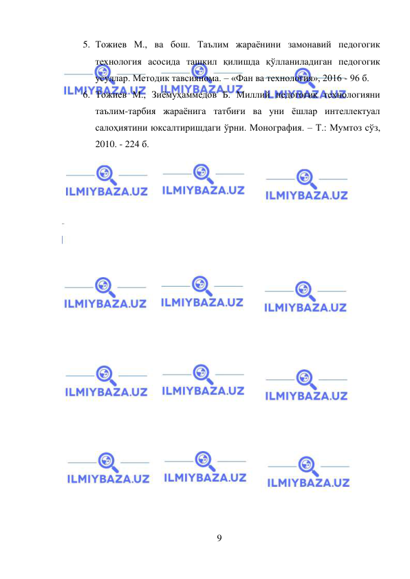  
9 
 
5. Тожиев М., ва бош. Таълим жараёнини замонавий педогогик 
технология асосида ташкил қилишда қўлланиладиган педогогик 
усуллар. Методик тавсиянома. – «Фан ва технология», 2016 - 96 б.  
6. Тожиев М., Зиёмуҳаммедов Б. Миллий педогогик технологияни 
таълим-тарбия жараёнига татбиғи ва уни ёшлар интеллектуал 
салоҳиятини юксалтиришдаги ўрни. Монография. – Т.: Мумтоз сўз, 
2010. - 224 б. 
 
