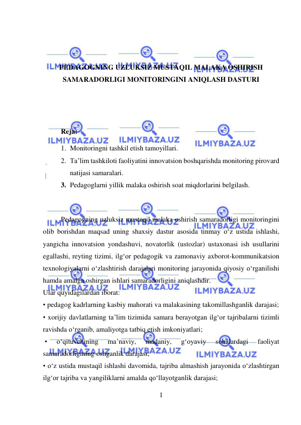  
1 
 
 
 
PEDAGOGNING UZLUKSIZ MUSTAQIL MALAKA OSHIRISH 
SAMARADORLIGI MONITORINGINI ANIQLASH DASTURI 
 
 
Reja: 
1. Monitoringni tashkil etish tamoyillari.  
2. Ta’lim tashkiloti faoliyatini innovatsion boshqarishda monitoring pirovard 
natijasi samaralari. 
3. Pedagoglarni yillik malaka oshirish soat miqdorlarini belgilash. 
 
  
Pedagogning uzluksiz mustaqil malaka oshirish samaradorligi monitoringini 
olib borishdan maqsad uning shaxsiy dastur asosida tinmay o‘z ustida ishlashi, 
yangicha innovatsion yondashuvi, novatorlik (ustozlar) ustaxonasi ish usullarini 
egallashi, reyting tizimi, ilg‘or pedagogik va zamonaviy axborot-kommunikatsion 
texnologiyalarni o‘zlashtirish darajalari monitoring jarayonida qiyosiy o‘rganilishi 
hamda amalga oshirgan ishlari samaradorligini aniqlashdir. 
Ular quyidagilardan iborat:  
• pedagog kadrlarning kasbiy mahorati va malakasining takomillashganlik darajasi;  
• xorijiy davlatlarning ta’lim tizimida samara berayotgan ilg‘or tajribalarni tizimli 
ravishda o‘rganib, amaliyotga tatbiq etish imkoniyatlari; 
 • 
o‘qituvchining 
ma’naviy, 
madaniy, 
g‘oyaviy 
sohalardagi 
faoliyat 
samaradorligining oshganlik darajasi;  
• o‘z ustida mustaqil ishlashi davomida, tajriba almashish jarayonida o‘zlashtirgan 
ilg‘or tajriba va yangiliklarni amalda qo‘llayotganlik darajasi; 
