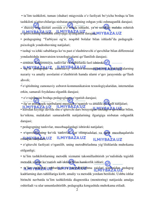  
2 
 
 • ta’lim tashkiloti, tuman (shahar) miqyosida o‘z faoliyati bo‘yicha boshqa ta’lim 
tashkiloti o‘qituvchilariga nisbatan reytingining oshgan yoki oshmaganlik darajasi; 
 • shaxsiy reja-dasturi asosida o‘z ustida ishlashi, ya’ni uzluksiz malaka oshirish 
o‘qituvchining kundalik ehtiyojiga aylanganlik darajasi;  
• pedagogning “Tarbiyasi og‘ir, noqobil bolalar bilan ishlashi”da pedagogik-
psixologik yondoshuvning natijalari;  
• tashqi va ichki sabablarga ko‘ra past o‘zlashtiruvchi o‘quvchilar bilan differensial 
yondashishda innovatsion texnologiyalarni qo‘llanilish darajasi;  
• seminar, konferensiya, tanlovlar va tadbirlarda faol ishtiroki;  
• ilg‘or pedagogik va zamonaviy axborot-kommunikatsion texnologiyalarning 
nazariy va amaliy asoslarini o‘zlashtirish hamda ularni o‘quv jarayonida qo‘llash 
ahvoli;  
• o‘qitishning zamonaviy axborot-kommunikatsion texnologiyalaridan, internetdan 
erkin, samarali foydalana olganlik darajasi;  
 • o‘z tajribasini boshqa pedagoglarga o‘rgatish darajasi; 
 • ilg‘or pedagogik tajribalarni mustaqil o‘rganish va amalda qo‘llash natijalari;  
• kursdan keyingi davrda shu o‘qituvchi dars berayotgan sinfdagi o‘quvchilar bilim, 
ko‘nikma, malakalari samaradorlik natijalarining ilgarigiga nisbatan oshganlik 
darajasi;  
• pedagogning tanlovlar, musobaqalardagi ishtiroki natijalari;  
• o‘quvchilarining ko‘rik tanlovlar, fan olimpiadalari va sport musobaqalarida 
erishgan natijalari;  
• o‘qituvchi faoliyati o‘rganilib, uning metodbirlashma yig‘ilishlarida muhokama 
etilganligi;  
• ta’lim tashkilotilarning metodik xizmatni takomillashtirish yo‘nalishida tegishli 
metodik xizmat ko‘rsatish sub’ektlari bilan hamkorlik ishlari;  
• ta’lim tashkiloti rahbariyati va metodbirlashma raislari tomonidan pedagog 
kadrlarning dars tahlillariga kirib, amaliy va metodik yordam berilishi. Ushbu ishlar 
birinchi navbatda ta’lim tashkilotida diagnostika (monitoring) natijasida amalga 
oshiriladi va ular umumlashtirilib, pedagogika kengashida muhokama etiladi.  
