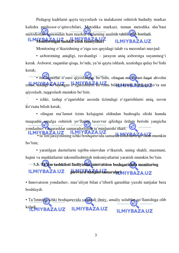  
3 
 
Pedagog kadrlarni qayta tayyorlash va malakasini oshirish hududiy markaz 
kafedra professor-o‘qituvchilari, Metodika markazi, tuman metodika shu’basi 
metodistlari tomonidan ham mazkur ishlarning analitik tahlili olib boriladi. 
Monitoringni tashkil etish tamoyillari  
Monitoring o‘tkazishning o‘ziga xos quyidagi talab va mezonlari mavjud:  
• axborotning aniqligi, ravshanligi – jarayon aniq axborotga suyanmog‘i 
kerak. Axborot, raqamlar qisqa, lo‘nda, ya’ni qayta ishlash, uzatishga qulay bo‘lishi 
kerak;  
• ma’lumotlar o‘zaro qiyoslangan bo‘lishi, olingan ma’lumot faqat ahvolni 
emas, undagi bo‘layotgan o‘zgarishlarni ko‘rsata bilishi kerak. Natijaga ko‘ra uni 
qiyoslash, taqqoslash mumkin bo‘lsin;  
• ichki, tashqi o‘zgarishlar asosida tizimdagi o‘zgarishlarni aniq, ravon 
ko‘rsata bilish kerak;  
• olingan ma’lumot tizim kelajagini oldindan bashoqila olishi hamda 
maqsadni amalga oshirish yo‘llarini tasavvur qilishga ërdam berishi yangicha 
yondashuv va qarashlar samaradorligini ta’minlanishi shart; 
 • ta’lim jarayonining ichki boshqaruvida samarali uslublarni qo‘llash mumkin 
bo‘lsin;  
• yaratilgan dasturlarni tajriba-sinovdan o‘tkazish, uning shakli, mazmuni, 
hajmi va muddatlarini takomillashtirish imkoniyatlarini yaratish mumkin bo‘lsin. 
5.3. Ta’lim tashkiloti faoliyatini innovatsion boshqarishda monitoring 
pirovard natijasi samaralari 
• Innovatsion yondashuv, mas’uliyat bilan e’tiborli qarashlar yaxshi natijalar bera 
boshlaydi.  
• Ta’limning ichki boshqaruvida samarali ilmiy, amaliy uslublar qo‘llanishiga olib 
keladi. 
