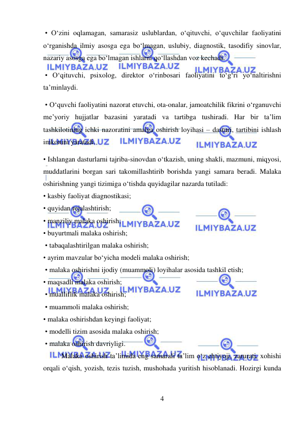  
4 
 
 • O‘zini oqlamagan, samarasiz uslublardan, o‘qituvchi, o‘quvchilar faoliyatini 
o‘rganishda ilmiy asosga ega bo‘lmagan, uslubiy, diagnostik, tasodifiy sinovlar, 
nazariy asosga ega bo‘lmagan ishlarni qo‘llashdan voz kechadi. 
 • O‘qituvchi, psixolog, direktor o‘rinbosari faoliyatini to‘g‘ri yo‘naltirishni 
ta’minlaydi. 
 • O‘quvchi faoliyatini nazorat etuvchi, ota-onalar, jamoatchilik fikrini o‘rganuvchi 
me’yoriy hujjatlar bazasini yaratadi va tartibga tushiradi. Har bir ta’lim 
tashkilotining ichki nazoratini amalga oshirish loyihasi – dasturi, tartibini ishlash 
imkonini yaratadi.  
• Ishlangan dasturlarni tajriba-sinovdan o‘tkazish, uning shakli, mazmuni, miqyosi, 
muddatlarini borgan sari takomillashtirib borishda yangi samara beradi. Malaka 
oshirishning yangi tizimiga o‘tishda quyidagilar nazarda tutiladi:  
• kasbiy faoliyat diagnostikasi;  
• quyidan rejalashtirish;  
• manziliy malaka oshirish;  
• buyurtmali malaka oshirish; 
 • tabaqalashtirilgan malaka oshirish;  
• ayrim mavzular bo‘yicha modeli malaka oshirish; 
 • malaka oshirishni ijodiy (muammoli) loyihalar asosida tashkil etish;  
• maqsadli malaka oshirish; 
 • mualliflik malaka oshirish; 
 • muammoli malaka oshirish;  
• malaka oshirishdan keyingi faoliyat; 
 • modelli tizim asosida malaka oshirish; 
 • malaka oshirish davriyligi.  
Malaka oshirish ta’limida eng samarali ta’lim o‘z ehtiyoji, zarurati, xohishi 
orqali o‘qish, yozish, tezis tuzish, mushohada yuritish hisoblanadi. Hozirgi kunda 
