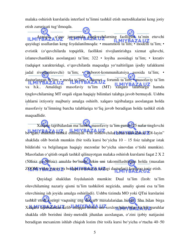  
5 
 
malaka oshirish kurslarida interfaol ta’limni tashkil etish metodikalarini keng joriy 
etish zaruriyati tug‘ilmoqda. 
 Ayniqsa, o‘quv jarayonida tinglovchilarning faolligini ta’min etuvchi 
quyidagi usullardan keng foydalanilmoqda: • muammoli ta’lim; • modelli ta’lim; • 
evristik (o‘quvchilarda topqirlik, faollikni rivojlantirishga xizmat qiluvchi, 
izlanuvchanlikka asoslangan) ta’lim; 322 • loyiha asosidagi ta’lim; • kreativ 
(tadqiqot xarakteridagi, o‘quvchilarda maqsadga yo‘naltirilgan ijodiy tafakkurni 
jadal rivojlantiruvchi) ta’lim; • axborot-kommunikatsiya asosida ta’lim; • 
dasturlangan ta’lim; • media ta’lim; • internet – forumli ta’lim; • masofaviy ta’lim 
va 
h.k.. 
Amaldagi 
masofaviy 
ta’lim 
(MT) 
xalqaro 
talablarga hamda 
tinglovchilarning MT orqali olgan haqiqiy bilimlari talabga javob bermaydi. Ushbu 
ishlarni ixtiyoriy majburiy amalga oshirib, xalqaro tajribalarga asoslangan holda 
masofaviy ta’limning barcha talablariga to‘liq javob beradigan holda tashkil etish 
maqsadlidir. 
 Xalqaro tajribalardan ma’lumki, masofaviy ta’lim guruh (25 nafar tinglovchi 
bo‘lgan) shaklida tashkil etilmaydi. Uni xohlovchilar bilan individuval “Ol-layin” 
shaklida olib borish mumkin (bir toifa kursi bo‘yicha 10 – 15 foiz talabgar istak 
bildirishi va belgilangan haqiqiy mezonlar bo‘yicha sinovdan o‘tishi mumkin). 
Masofadan o‘qitish orqali tashkil qilinayotgan malaka oshirish kurslarni faqat 2 X 2 
(50foiz ga 50foiz) amalda bo‘lsada, lekin uni takomillashtirgan holda (masalan 
ZOOM, video yozuv va boshqa zamonaviy turdagi dasturlari) kengroq joriy etish. 
 Quyidagi shakldan foydalanish mumkin: Dual ta’lim (Izoh: ta’lim 
oluvchilarning nazariy qismi ta’lim tashkiloti negizida, amaliy qismi esa ta’lim 
oluvchining ish joyida amalga oshiriladi). Ushbu tizimda MO yoki QTni kurslarini 
tashkil etish xozirgi vaqtning eng dolzarb masalalaridan biridir. Shu bilan birga 
Xalqaro tajribalardan kelib chiqqan holda, uni xoxlovchilar bilan kichik guruhlar 
shaklda olib borishni ilmiy-metodik jihatdan asoslangan, o‘zini ijobiy natijasini 
beradigan mexanizm ishlab chiqish lozim (bir toifa kursi bo‘yicha o‘rtacha 40–50 
