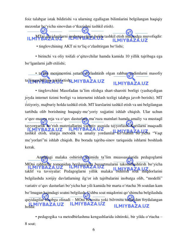  
6 
 
foiz talabgar istak bildirishi va ularning egallagan bilimlarini belgilangan haqiqiy 
mezonlar bo‘yicha sinovdan o‘tkazishni tashkil etish).  
MTni quyidagilarni inobotga olgan holda tashkil etish maqsadga muvofiqdir: 
 • tinglovchining AKT ni to‘liq o‘zlashtirgan bo‘lishi;  
• birinchi va oliy toifali o‘qituvchilar hamda kamida 10 yillik tajribaga ega 
bo‘lganlarni jalb etilishi;  
• ta’lim menjmentini yetarli o‘zlashtirib olgan rahbar xodimlarni masofiy 
ta’limga(MT)ga taklif etish;  
• tinglovchini Masofadan ta’lim olishga shart-sharoiti borligi (yashaydigan 
joyda internet tizimi borligi va internetni ishlash tezligi talabga javob berishi). MT 
ixtiyoriy, majburiy holda tashkil etish. MT kurslarini tashkil etish va uni belgilangan 
tartibda olib borishning huquqiy-me’yoriy xujjatini ishlab chiqish. Ular uchun 
o‘quv-mavzu reja va o‘quv dasturlari, ma’ruza matnlari hamda amaliy va mustaqil 
tayyorgarlik ko‘rish materiallarini variativ asosida tayyorlash. Kurslarni maqsadli 
tashkil etish, ularga metodik va amaliy yordamlar ko‘rsatish bo‘yicha “Vaqt 
me’yorlari”ni ishlab chiqish. Bu borada tajriba-sinov tariqasida ishlarni boshlash 
kerak. 
 Amaldagi malaka oshirish tizimida ta’lim muassasalarida pedagoglarni 
MOni rahbarlar tomonidan berilayotgan buyurtmalarni takomillashtirsh bo‘yicha 
taklif va tavsiyalar: Pedagoglarni yillik malaka oshirish soat miqdorlarini 
belgilashda xorijiy davlatlarning ilg‘or ish tajribalarini inobatga olib, “modelli” 
variativ o‘quv dasturlari bo‘yicha har yili kamida bir marta o‘rtacha 36 soatdan kam 
bo‘lmagan hajmdagi soatni belgilash. Ushbu soat miqdorini qo‘shimcha belgilashda 
quyidagilar hisobga olinadi – MOni bevosita yoki bilvosita turlaridan foydalangan 
holda:   
• pedagogika va metodbirlashma kengashlarida ishtiroki, bir yilda o‘rtacha – 
8 soat;  
