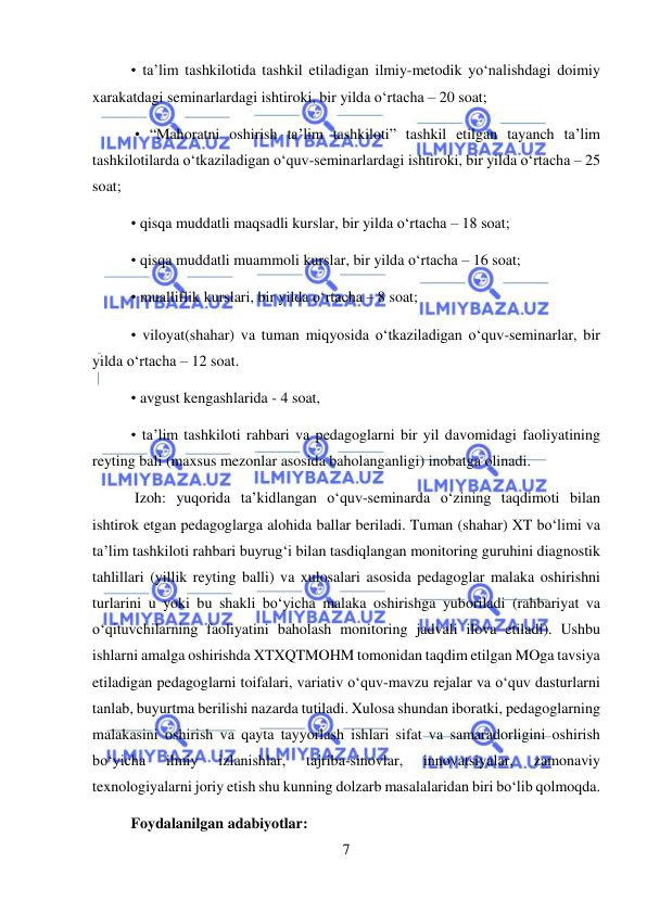  
7 
 
• ta’lim tashkilotida tashkil etiladigan ilmiy-metodik yo‘nalishdagi doimiy 
xarakatdagi seminarlardagi ishtiroki, bir yilda o‘rtacha – 20 soat; 
 • “Mahoratni oshirish ta’lim tashkiloti” tashkil etilgan tayanch ta’lim 
tashkilotilarda o‘tkaziladigan o‘quv-seminarlardagi ishtiroki, bir yilda o‘rtacha – 25 
soat;  
• qisqa muddatli maqsadli kurslar, bir yilda o‘rtacha – 18 soat;  
• qisqa muddatli muammoli kurslar, bir yilda o‘rtacha – 16 soat;  
• mualliflik kurslari, bir yilda o‘rtacha – 8 soat;  
• viloyat(shahar) va tuman miqyosida o‘tkaziladigan o‘quv-seminarlar, bir 
yilda o‘rtacha – 12 soat.  
• avgust kengashlarida - 4 soat,  
• ta’lim tashkiloti rahbari va pedagoglarni bir yil davomidagi faoliyatining 
reyting bali (maxsus mezonlar asosida baholanganligi) inobatga olinadi. 
 Izoh: yuqorida ta’kidlangan o‘quv-seminarda o‘zining taqdimoti bilan 
ishtirok etgan pedagoglarga alohida ballar beriladi. Tuman (shahar) XT bo‘limi va 
ta’lim tashkiloti rahbari buyrug‘i bilan tasdiqlangan monitoring guruhini diagnostik 
tahlillari (yillik reyting balli) va xulosalari asosida pedagoglar malaka oshirishni 
turlarini u yoki bu shakli bo‘yicha malaka oshirishga yuboriladi (rahbariyat va 
o‘qituvchilarning faoliyatini baholash monitoring jadvali ilova etiladi). Ushbu 
ishlarni amalga oshirishda XTXQTMOHM tomonidan taqdim etilgan MOga tavsiya 
etiladigan pedagoglarni toifalari, variativ o‘quv-mavzu rejalar va o‘quv dasturlarni 
tanlab, buyurtma berilishi nazarda tutiladi. Xulosa shundan iboratki, pedagoglarning 
malakasini oshirish va qayta tayyorlash ishlari sifat va samaradorligini oshirish 
bo‘yicha 
ilmiy 
izlanishlar, 
tajriba-sinovlar, 
innovatsiyalar, 
zamonaviy 
texnologiyalarni joriy etish shu kunning dolzarb masalalaridan biri bo‘lib qolmoqda. 
Foydalanilgan adabiyotlar: 
