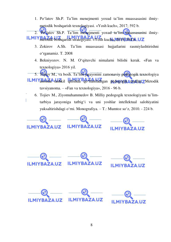  
8 
 
1. Po‘latov Sh.P. Ta’lim menejmenti yoxud ta’lim muassasasini ilmiy-
metodik boshqarish texnologiyasi. «Yosh kuch», 2017; 592 b. 
2.  Po‘latov Sh.P. Ta’lim menejmenti yoxud ta’lim muassasasini ilmiy-
metodik boshqarish strategiyasi. «Yosh kuch», 2019; 594 b.  
3. Zokirov 
A.Sh. 
Ta’lim 
muassasasi 
hujjatlarini 
rasmiylashtirishni 
o‘rganamiz. T. 2008 
4. Bekniyozov. N. M. O‘qituvchi nimalarni bilishi kerak. «Fan va 
texnologiya» 2016 yil.  
5. Tojiev M., va bosh. Ta’lim jarayonini zamonaviy pedogogik texnologiya 
asosida tashkil qilishda qo‘llaniladigan pedogogik usullar. Metodik 
tavsiyanoma. – «Fan va texnologiya», 2016 - 96 b.  
6. Tojiev M., Ziyomuhammedov B. Milliy pedogogik texnologiyani ta’lim-
tarbiya jarayoniga tatbig‘i va uni yoshlar intellektual salohiyatini 
yuksaltirishdagi o‘rni. Monografiya. – T.: Mumtoz so‘z, 2010. - 224 b. 
 
