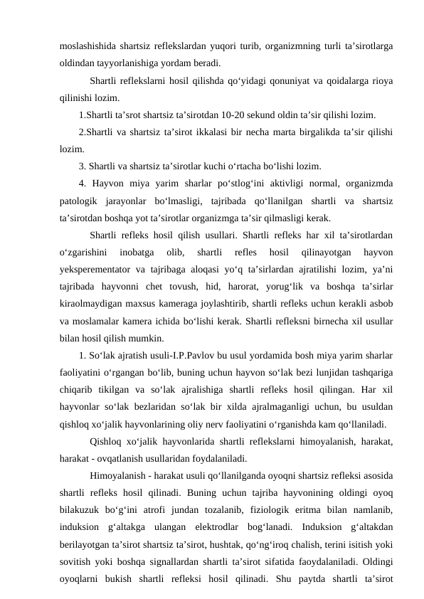 moslashishida shartsiz reflekslardan yuqori turib, organizmning turli ta’sirotlarga
oldindan tayyorlanishiga yordam beradi.   
Shartli reflekslarni hosil qilishda qo‘yidagi qonuniyat va qoidalarga rioya
qilinishi lozim. 
1.Shartli ta’srot shartsiz ta’sirotdan 10-20 sekund oldin ta’sir qilishi lozim.
2.Shartli va shartsiz ta’sirot ikkalasi bir necha marta birgalikda ta’sir qilishi
lozim.
3. Shartli va shartsiz ta’sirotlar kuchi o‘rtacha bo‘lishi lozim.
4.  Hayvon  miya  yarim  sharlar  po‘stlog‘ini  aktivligi  normal,  organizmda
patologik  jarayonlar  bo‘lmasligi,  tajribada  qo‘llanilgan  shartli  va  shartsiz
ta’sirotdan boshqa yot ta’sirotlar organizmga ta’sir qilmasligi kerak.
Shartli refleks hosil qilish usullari. Shartli refleks har xil ta’sirotlardan
o‘zgarishini  inobatga  olib,  shartli  refles  hosil  qilinayotgan  hayvon
yeksperementator  va tajribaga aloqasi  yo‘q ta’sirlardan ajratilishi  lozim, ya’ni
tajribada  hayvonni  chet  tovush,  hid,  harorat,  yorug‘lik  va  boshqa  ta’sirlar
kiraolmaydigan maxsus kameraga joylashtirib, shartli refleks uchun kerakli asbob
va moslamalar kamera ichida bo‘lishi kerak. Shartli refleksni birnecha xil usullar
bilan hosil qilish mumkin.
1. So‘lak ajratish usuli-I.P.Pavlov bu usul yordamida bosh miya yarim sharlar
faoliyatini o‘rgangan bo‘lib, buning uchun hayvon so‘lak bezi lunjidan tashqariga
chiqarib  tikilgan  va  so‘lak  ajralishiga  shartli  refleks  hosil  qilingan.  Har  xil
hayvonlar so‘lak bezlaridan so‘lak bir xilda ajralmaganligi uchun, bu usuldan
qishloq xo‘jalik hayvonlarining oliy nerv faoliyatini o‘rganishda kam qo‘llaniladi.
Qishloq xo‘jalik hayvonlarida shartli reflekslarni himoyalanish, harakat,
harakat - ovqatlanish usullaridan foydalaniladi. 
Himoyalanish - harakat usuli qo‘llanilganda oyoqni shartsiz refleksi asosida
shartli  refleks  hosil  qilinadi.  Buning  uchun  tajriba  hayvonining  oldingi  oyoq
bilakuzuk  bo‘g‘ini  atrofi  jundan  tozalanib,  fiziologik  eritma  bilan  namlanib,
induksion  g‘altakga  ulangan  elektrodlar  bog‘lanadi.  Induksion  g‘altakdan
berilayotgan ta’sirot shartsiz ta’sirot, hushtak, qo‘ng‘iroq chalish, terini isitish yoki
sovitish yoki boshqa signallardan shartli ta’sirot sifatida faoydalaniladi. Oldingi
oyoqlarni  bukish  shartli  refleksi  hosil  qilinadi.  Shu  paytda  shartli  ta’sirot
