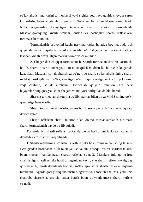 so‘lak ajratish markazini tormozlaydi yoki sigirlar sog‘ilayotganida shovqin-suron
ko‘tarilishi, begona odamlarni paydo bo‘lishi sut berish refleksini tormozlaydi.
Ichki  organlardan  kelayotgan  ta’sirotlar  shartli  refleksni  tormozlaydi.
Masalan:qovuqning  kuchli  to‘lishi,  qusish  va  boshqalar  shartli  reflekslarni
toromzlashi mumkin.
Tormozlanish jarayonini kuchi nerv markazlar holatiga bog‘liq. Juda och
qolganda ya’ni ovqatlanish markazi kuchli qo‘zg‘alganda bu markazni haddan
tashqari kuchli qo‘zg‘algan markaz tormozlashi mumkin.
2. Chegaradan chiqqan tormozlanish. Shartli tormozlanishni bir ko‘rinishi
bo‘lib, shartli ta’sirot kuchi yoki uni ta’sir qilish muddati kuchli oshib ketganida
kuzatiladi. Masalan: so‘lak ajralishiga qo‘ng‘iroq chalib so‘lak ajralishining shartli
refleksi hosil qilingan bo‘lsa, shu itga qo‘ng‘iroqni avvalgidan kuchli yoki uzoq
vaqt  chalinib,  so‘lak  ajralishini  tormozlab  qo‘yish  mumkin.  Bu  nerv
hujayralarining qo‘zg‘alishini chegara va me’yori borligidan dalolat beradi.
Shartsiz tormozlanish tug‘ma bo‘lib, markaz bilan birga M.N.S.sining qo‘yi
qismlariga ham xosdir.
Shartli tormozlanish po‘stloqga xos bo‘lib sekin paydo bo‘ladi va uzoq vaqt
davom yetadi.
Shartli  refleksni  shartli  ta’sirot  bilan  doimo  mustahkamlanib  turilmasa
shartli tormozlanish paydo bo‘lib qoladi. 
Tormozlanish shartli refleks markazida paydo bo‘lib, uni ichki tormozlanish
deyiladi va to‘rtta turi farq qilinadi. 
1. Shartli refleksning so‘nishi. Shartli refleks hosil qilinganidan so‘ng ta’sirot
avvalgisidan boshqacha qilib ta’sir yetilsa va shu boshqa ta’sirot shartsiz ta’sirot
bilan  mustah-  kamlanmasa,  shartli  reflekas  so‘nadi.  Masalan:  itda  qo‘ng‘iroq
chalinishiga shartli refleks hosil qilinganidan keyin, shu shartli refleks avvalgiday
qo‘vvatlanib, mustaxkamlanib borilsa, so‘lak ajralishini shartli refleksi saqlanib
turaberadi. Agarda qo‘ng‘iroq chalinishi o‘zgartirilsa, cho‘zilib chalinsa, yoki uzib
chalinib,  shartsiz  ta’sirotchi  oziqa  berish  bilan  qo‘vvatlanmasa  shartli  refleks
so‘nadi. 
