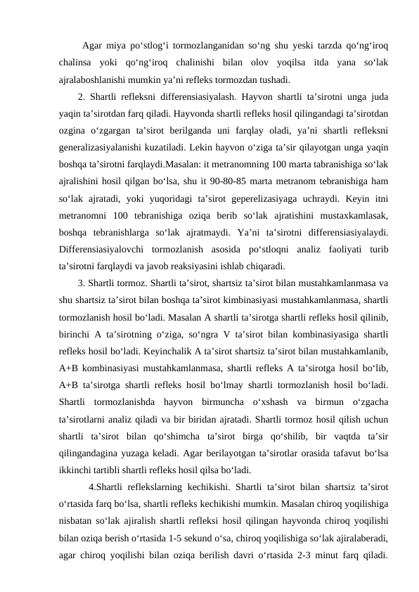  Agar miya po‘stlog‘i tormozlanganidan so‘ng shu yeski tarzda qo‘ng‘iroq
chalinsa  yoki  qo‘ng‘iroq  chalinishi  bilan  olov  yoqilsa  itda  yana  so‘lak
ajralaboshlanishi mumkin ya’ni refleks tormozdan tushadi.
2. Shartli refleksni differensiasiyalash. Hayvon shartli ta’sirotni unga juda
yaqin ta’sirotdan farq qiladi. Hayvonda shartli refleks hosil qilingandagi ta’sirotdan
ozgina  o‘zgargan  ta’sirot  berilganda  uni  farqlay  oladi,  ya’ni  shartli  refleksni
generalizasiyalanishi kuzatiladi. Lekin hayvon o‘ziga ta’sir qilayotgan unga yaqin
boshqa ta’sirotni farqlaydi.Masalan: it metranomning 100 marta tabranishiga so‘lak
ajralishini hosil qilgan bo‘lsa, shu it 90-80-85 marta metranom tebranishiga ham
so‘lak  ajratadi,  yoki  yuqoridagi  ta’sirot  geperelizasiyaga  uchraydi.  Keyin  itni
metranomni  100  tebranishiga  oziqa  berib  so‘lak  ajratishini  mustaxkamlasak,
boshqa  tebranishlarga  so‘lak  ajratmaydi.  Ya’ni  ta’sirotni  differensiasiyalaydi.
Differensiasiyalovchi  tormozlanish  asosida  po‘stloqni  analiz  faoliyati  turib
ta’sirotni farqlaydi va javob reaksiyasini ishlab chiqaradi.
3. Shartli tormoz. Shartli ta’sirot, shartsiz ta’sirot bilan mustahkamlanmasa va
shu shartsiz ta’sirot bilan boshqa ta’sirot kimbinasiyasi mustahkamlanmasa, shartli
tormozlanish hosil bo‘ladi. Masalan A shartli ta’sirotga shartli refleks hosil qilinib,
birinchi A ta’sirotning o‘ziga, so‘ngra V ta’sirot bilan kombinasiyasiga shartli
refleks hosil bo‘ladi. Keyinchalik A ta’sirot shartsiz ta’sirot bilan mustahkamlanib,
A+B kombinasiyasi mustahkamlanmasa, shartli refleks A ta’sirotga hosil bo‘lib,
A+B ta’sirotga shartli refleks hosil bo‘lmay shartli tormozlanish hosil bo‘ladi.
Shartli  tormozlanishda  hayvon  birmuncha  o‘xshash  va  birmun  o‘zgacha
ta’sirotlarni analiz qiladi va bir biridan ajratadi. Shartli tormoz hosil qilish uchun
shartli  ta’sirot  bilan  qo‘shimcha  ta’sirot  birga  qo‘shilib,  bir  vaqtda  ta’sir
qilingandagina yuzaga keladi. Agar berilayotgan ta’sirotlar orasida tafavut bo‘lsa
ikkinchi tartibli shartli refleks hosil qilsa bo‘ladi.
4.Shartli reflekslarning kechikishi. Shartli ta’sirot bilan shartsiz ta’sirot
o‘rtasida farq bo‘lsa, shartli refleks kechikishi mumkin. Masalan chiroq yoqilishiga
nisbatan so‘lak ajiralish shartli refleksi hosil qilingan hayvonda chiroq yoqilishi
bilan oziqa berish o‘rtasida 1-5 sekund o‘sa, chiroq yoqilishiga so‘lak ajiralaberadi,
agar chiroq yoqilishi bilan oziqa berilish davri o‘rtasida 2-3 minut farq qiladi.
