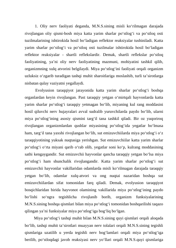 1. Oliy nerv faoliyati deganda, M.N.S.sining misli ko‘rilmagan darajada
rivojlangan oliy qismi-bosh miya katta yarim sharlar po‘stlog‘i va po‘stloq osti
tuzilmalarining ishtirokida hosil bo‘ladigan reflektor reaksiyalar tushiniladi. Katta
yarim sharlar po‘stlog‘i va po‘stloq osti tuzilmalar ishtirokida hosil bo‘ladigan
reflektor  reaksiyalar  -  shartli  reflekslardir.  Demak,  shartli  reflekslar  po‘stloq
faoliyatining,  ya’ni  oliy  nerv  faoliyatining  mazmuni,  mohiyatini  tashkil  qilib,
organizmning xulq atvorini belgilaydi. Miya po‘stlog‘ini faoliyati orqali organizm
uzluksiz o‘zgarib turadigan tashqi muhit sharoitlariga moslashib, turli ta’sirotlarga
nisbatan qulay vaziyatni yegallaydi.
 Evolyusion  taraqqiyot  jarayonida  katta  yarim  sharlar  po‘stlog‘i  boshqa
organlardan keyin rivojlangan. Past taraqqiy yetgan o‘mirtqali hayvonlarda katta
yarim sharlar po‘stlog‘i taraqqiy yetmagan bo‘lib, miyaning kul rang moddasini
hosil qiluvchi nerv hujayralari avval sudralib yuruvchilarda paydo bo‘lib, ularni
miya po‘stlog‘ining asosiy qismini targ‘il tana tashkil qiladi. Bir oz yuqoriroq
rivojlangan  organizmlardan  qushlar  miyasining  po‘stlog‘ida  yegatlar  bo‘lmasa
ham, targ‘il tana yaxshi rivojlangan bo‘lib, sut emizuvchiilarda miya po‘stlog‘i o‘z
taraqqiyotining yuksak nuqtasiga yerishgan. Sut emizuvchiilar katta yarim sharlar
po‘stlog‘i o‘rta miyani qarib o‘rab olib, yegatlar soni ko‘p, kulrang moddasining
sathi kengaygandir. Sut emizuvchii hayvonlar qancha taraqqiy yetgan bo‘lsa miya
po‘stlog‘i  ham  shunchalik  rivojlangandir.  Katta  yarim  sharlar  po‘stlog‘i  sut
emizuvchii hayvonlar vakillaridan odamlarda misli ko‘rilmagan darajada taraqqiy
yetgan  bo‘lib,  odamlar  xulq-atvori  va  ong  nuqtai  nazaridan  boshqa  sut
emizuvchiilardan  sifat  tomonidan  farq  qiladi.  Demak,  evolyusion  taraqqiyot
bosqichlaridan birida hayvonot olamining vakillarida miya po‘stlog‘ining paydo
bo‘lishi  so‘ngra  tegishlicha  rivojlanib  borib,  organizm  funksiyalarining
M.N.S.sining boshqa qismlari bilan miya po‘stlog‘i tomonidan boshqarilishi taqazo
qilingan ya’ni funksiyalar miya po‘stlog‘iga bog‘liq bo‘lgan. 
 Miya po‘stlog‘i tashqi muhit bilan M.N.S.sining quyi qismlari orqali aloqada
bo‘lib, tashqi muhit ta’sirotlari muayyan nerv tolalari orqali M.N.S.sining tegishli
qismlariga uzatilib u yerda tegishli  nerv bog‘lamlari  orqali  miya  po‘stlog‘iga
berilib, po‘stloqdagi javob reaksiyasi nerv yo‘llari orqali M.N.S.quyi qismlariga
