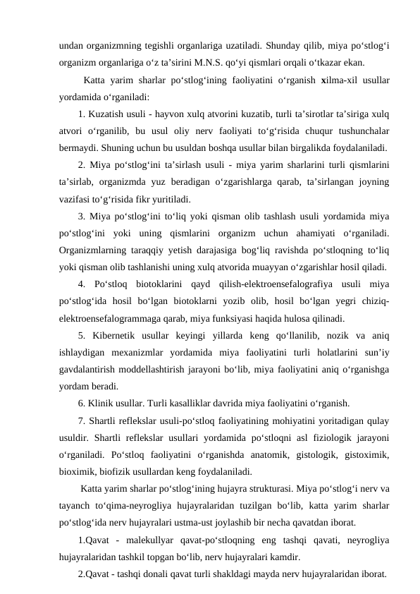 undan organizmning tegishli organlariga uzatiladi. Shunday qilib, miya po‘stlog‘i
organizm organlariga o‘z ta’sirini M.N.S. qo‘yi qismlari orqali o‘tkazar ekan.
 Katta yarim  sharlar  po‘stlog‘ining faoliyatini  o‘rganish  xilma-xil  usullar
yordamida o‘rganiladi:
1. Kuzatish usuli - hayvon xulq atvorini kuzatib, turli ta’sirotlar ta’siriga xulq
atvori  o‘rganilib,  bu  usul  oliy  nerv  faoliyati  to‘g‘risida  chuqur  tushunchalar
bermaydi. Shuning uchun bu usuldan boshqa usullar bilan birgalikda foydalaniladi.
2. Miya po‘stlog‘ini ta’sirlash usuli - miya yarim sharlarini turli qismlarini
ta’sirlab,  organizmda  yuz  beradigan  o‘zgarishlarga  qarab,  ta’sirlangan  joyning
vazifasi to‘g‘risida fikr yuritiladi.
3. Miya po‘stlog‘ini to‘liq yoki qisman olib tashlash usuli yordamida miya
po‘stlog‘ini  yoki  uning  qismlarini  organizm  uchun  ahamiyati  o‘rganiladi.
Organizmlarning taraqqiy yetish darajasiga bog‘liq ravishda po‘stloqning to‘liq
yoki qisman olib tashlanishi uning xulq atvorida muayyan o‘zgarishlar hosil qiladi. 
4.  Po‘stloq  biotoklarini  qayd  qilish-elektroensefalografiya  usuli  miya
po‘stlog‘ida  hosil  bo‘lgan  biotoklarni  yozib  olib,  hosil  bo‘lgan  yegri  chiziq-
elektroensefalogrammaga qarab, miya funksiyasi haqida hulosa qilinadi.
5.  Kibernetik  usullar  keyingi  yillarda  keng  qo‘llanilib,  nozik  va  aniq
ishlaydigan  mexanizmlar  yordamida  miya  faoliyatini  turli  holatlarini  sun’iy
gavdalantirish moddellashtirish jarayoni bo‘lib, miya faoliyatini aniq o‘rganishga
yordam beradi.
6. Klinik usullar. Turli kasalliklar davrida miya faoliyatini o‘rganish.
7. Shartli reflekslar usuli-po‘stloq faoliyatining mohiyatini yoritadigan qulay
usuldir. Shartli  reflekslar  usullari  yordamida po‘stloqni  asl  fiziologik jarayoni
o‘rganiladi.  Po‘stloq  faoliyatini  o‘rganishda  anatomik,  gistologik,  gistoximik,
bioximik, biofizik usullardan keng foydalaniladi.
 Katta yarim sharlar po‘stlog‘ining hujayra strukturasi. Miya po‘stlog‘i nerv va
tayanch  to‘qima-neyrogliya  hujayralaridan  tuzilgan  bo‘lib,  katta  yarim  sharlar
po‘stlog‘ida nerv hujayralari ustma-ust joylashib bir necha qavatdan iborat.
1.Qavat  -  malekullyar  qavat-po‘stloqning  eng  tashqi  qavati,  neyrogliya
hujayralaridan tashkil topgan bo‘lib, nerv hujayralari kamdir.
2.Qavat - tashqi donali qavat turli shakldagi mayda nerv hujayralaridan iborat.
