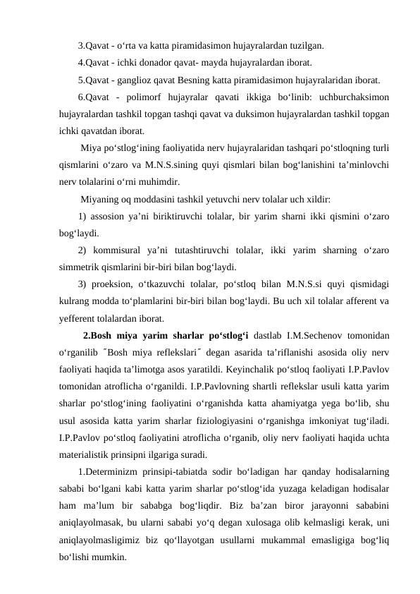 3.Qavat - o‘rta va katta piramidasimon hujayralardan tuzilgan.
4.Qavat - ichki donador qavat- mayda hujayralardan iborat.
5.Qavat - ganglioz qavat Besning katta piramidasimon hujayralaridan iborat.
6.Qavat  -  polimorf  hujayralar  qavati  ikkiga  bo‘linib:  uchburchaksimon
hujayralardan tashkil topgan tashqi qavat va duksimon hujayralardan tashkil topgan
ichki qavatdan iborat.
 Miya po‘stlog‘ining faoliyatida nerv hujayralaridan tashqari po‘stloqning turli
qismlarini o‘zaro va M.N.S.sining quyi qismlari bilan bog‘lanishini ta’minlovchi
nerv tolalarini o‘rni muhimdir.
 Miyaning oq moddasini tashkil yetuvchi nerv tolalar uch xildir:
1) assosion ya’ni biriktiruvchi tolalar, bir yarim sharni ikki qismini o‘zaro
bog‘laydi.
2)  kommisural  ya’ni  tutashtiruvchi  tolalar,  ikki  yarim  sharning  o‘zaro
simmetrik qismlarini bir-biri bilan bog‘laydi.
3)  proeksion,  o‘tkazuvchi  tolalar, po‘stloq bilan  M.N.S.si  quyi  qismidagi
kulrang modda to‘plamlarini bir-biri bilan bog‘laydi. Bu uch xil tolalar afferent va
yefferent tolalardan iborat.                
 2.Bosh miya yarim sharlar po‘stlog‘i  dastlab I.M.Sechenov tomonidan
o‘rganilib  ²Bosh miya reflekslari² degan asarida ta’riflanishi asosida oliy nerv
faoliyati haqida ta’limotga asos yaratildi. Keyinchalik po‘stloq faoliyati I.P.Pavlov
tomonidan atroflicha o‘rganildi. I.P.Pavlovning shartli reflekslar usuli katta yarim
sharlar po‘stlog‘ining faoliyatini o‘rganishda katta ahamiyatga yega bo‘lib, shu
usul asosida katta yarim sharlar fiziologiyasini o‘rganishga imkoniyat tug‘iladi.
I.P.Pavlov po‘stloq faoliyatini atroflicha o‘rganib, oliy nerv faoliyati haqida uchta
materialistik prinsipni ilgariga suradi.
1.Determinizm prinsipi-tabiatda sodir bo‘ladigan har qanday hodisalarning
sababi bo‘lgani kabi katta yarim sharlar po‘stlog‘ida yuzaga keladigan hodisalar
ham  ma’lum  bir  sababga  bog‘liqdir.  Biz  ba’zan  biror  jarayonni  sababini
aniqlayolmasak, bu ularni sababi yo‘q degan xulosaga olib kelmasligi kerak, uni
aniqlayolmasligimiz  biz  qo‘llayotgan  usullarni  mukammal  emasligiga  bog‘liq
bo‘lishi mumkin. 

