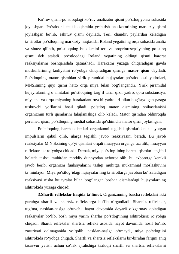 Ko‘ruv qismi-po‘stloqdagi ko‘ruv analizator qismi po‘stloq yensa sohasida
joylashgan. Po‘stloqni chakka qismida yeshitish analizatorining markaziy qismi
joylashgan  bo‘lib,  eshituv  qismi  deyiladi.  Teri,  chandir,  paylardan  keladigan
ta’sirotlar po‘stloqning markaziy nuqtasida, Roland yegatining orqa sohasida analiz
va sintez qilinib, po‘stloqning bu qismini teri va proprioresepsiyaning po‘stloq
qismi  deb  ataladi.  po‘stloqdagi  Roland  yegatining  oldingi  qismi  harorat
reaksiyalarini  boshqarishda  qatnashadi.  Harakatni  yuzaga  chiqaradigan  gavda
muskullarining faoliyatini ro‘yobga chiqaradigan qismga  mator qism  deyiladi.
Po‘stloqning mator qismidan yirik piramidal hujayralar po‘stloq osti yadrolari,
MNS.sining  quyi  qismi  hatto  orqa  miya  bilan  bog‘langandir.  Yirik  piramidal
hujayralarning o‘simtalari po‘stloqning targ‘il tana. qizil yadro, qora substansiya,
miyacha va orqa miyaning harakatlantiruvchi yadrolari bilan bog‘laydigan pastga
tushuvchi  yo‘llarini  hosil  qiladi.  po‘stloq  mator  qismining  shikastlanishi
organizmni turli qismlarini falajlanishiga olib keladi. Mator qismdan oldinroqda
peremetr qism, po‘stloqning medial sohasida qo‘shimcha mator qism joylashgan. 
Po‘stloqning barcha qismlari organizmni tegishli qismlaridan kelayotgan
impulslarni  qabul  qilib,  ularga  tegishli  javob  reaksiyasini  beradi.  Bu  javob
reaksiyalar M.N.S.sining qo‘yi qismlari orqali muayyan organga uzatilib, muayyan
reflektor akt ro‘yobga chiqadi. Demak, miya po‘stlog‘ining barcha qismlari tegishli
holatda tashqi muhitdan moddiy dunnyodan axborot olib, bu axborotga kerakli
javob  berib,  organizm  funksiyalarini  tashqi  muhitga  mukammal  moslashuvini
ta’minlaydi. Miya po‘stlog‘idagi hujayralarning ta’sirotlarga javoban ko‘rsatadigan
reaksiyasi o‘sha hujayralar bilan bog‘langan boshqa qismlardagi hujayralarning
ishtirokida yuzaga chiqadi.
3.Shartli reflekslar haqida ta’limot. Organizmning barcha reflekslari ikki
guruhga  shartli  va  shartsiz  reflekslarga  bo‘lib  o‘rganiladi.  Shartsiz  reflekslar,
tug‘ma, nasldan-naslga o‘tuvchi, hayot davomida deyarli o‘zgarmay qoladigan
reaksiyalar bo‘lib, bosh miya yarim sharlar po‘stlog‘ining ishtirokisiz ro‘yobga
chiqadi. Shartli reflekslar shartsiz refleks asosida hayot davomida hosil bo‘lib,
zaruriyati  qolmaganida  yo‘qolib,  nasldan-naslga  o‘tmaydi,  miya  po‘stlog‘ini
ishtirokida ro‘yobga chiqadi. Shartli va shartsiz reflekslarni bir-biridan farqini aniq
tasavvur yetish uchun so‘lak ajralishiga taaluqli shartli va shartsiz reflekslarni
