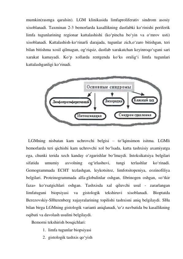  
 
mumkin(rasmga qaralsin). LGM klinikasida limfaproliferativ sindrom asosiy 
xisoblanadi. Taxminan 2-3 bemorlarda kasallikning dastlabki ko‘rinishi periferik 
limfa tugunlarining regionar kattalashishi (ko‘pincha bo‘yin va o‘mrov usti) 
xisoblanadi. Kattalashish-ko‘rinarli darajada, tugunlar zich,o‘zaro bitishgan, teri 
bilan bitishma xosil qilmagan, og‘riqsiz, dastlab xarakatchan keyinroqo‘sgani sari 
xarakat kamayadi. Ko‘p xollarda rentgenda ko‘ks oralig‘i limfa tugunlari 
kattalashganligi ko‘rinadi. 
 
  LGMning nisbatan kam uchrovchi belgisi – to‘lqinsimon isitma. LGMli 
bemorlarda teri qichishi kam uchrovchi xol bo‘lsada, katta tashxisiy axamiyatga 
ega, chunki terida xech kanday o‘zgarishlar bo‘lmaydi. Intoksikatsiya belgilari 
sifatida 
umumiy 
axvolning 
og‘irlashuvi, 
tungi 
terlashlar 
ko‘rinadi. 
Gemogrammada ECHT tezlashgan, leykotsitoz, limfotsitopeniya, eozinofiliya 
belgilari. Proteinogrammada alfa-globulinlar oshgan, fibrinogen oshgan, «o‘tkir 
faza» ko‘rsatgichlari oshgan. Tashxisda xal qiluvchi usul - zararlangan  
limfatuguni 
biopsiyasi 
va 
gistologik 
tekshiruvi 
xisoblanadi. 
Bioptatda 
Berezovskiy-SHterenberg xujayralarining topilishi tashxisni aniq belgilaydi. SHu 
bilan birga LGMning gistologik varianti aniqlanadi, \o‘z navbatida bu kasallikning 
oqibati va davolash usulini belgilaydi.  
     Bemorni tekshirish bosqichlari: 
1. limfa tugunlar biopsiyasi  
2. gistologik tashxis qo‘yish  
