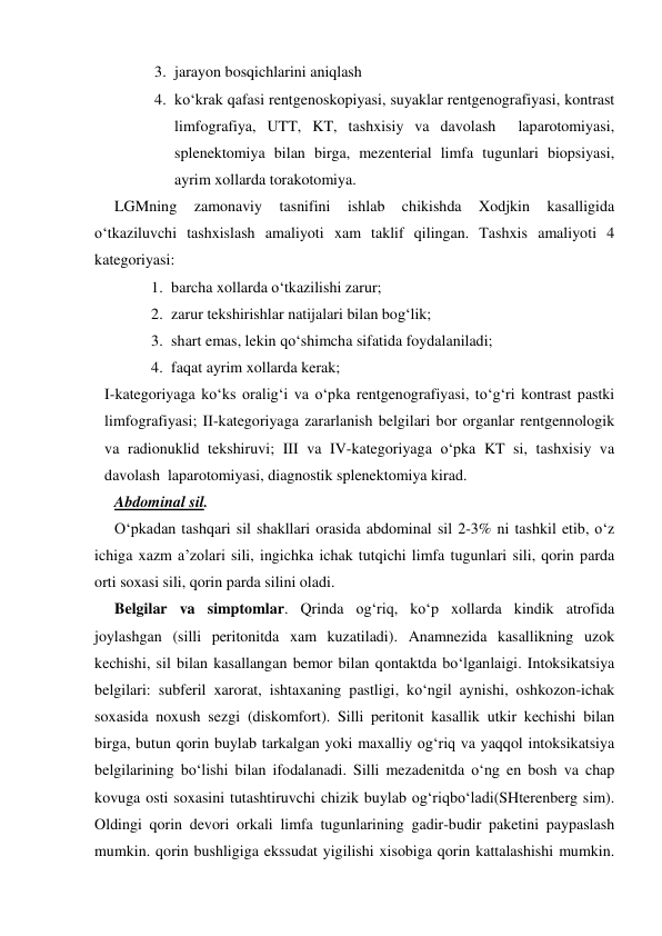  
 
3. jarayon bosqichlarini aniqlash 
4. ko‘krak qafasi rentgenoskopiyasi, suyaklar rentgenografiyasi, kontrast 
limfografiya, UTT, KT, tashxisiy va davolash  laparotomiyasi, 
splenektomiya bilan birga, mezenterial limfa tugunlari biopsiyasi, 
ayrim xollarda torakotomiya. 
LGMning 
zamonaviy 
tasnifini 
ishlab 
chikishda 
Xodjkin 
kasalligida 
o‘tkaziluvchi tashxislash amaliyoti xam taklif qilingan. Tashxis amaliyoti 4 
kategoriyasi: 
1. barcha xollarda o‘tkazilishi zarur; 
2. zarur tekshirishlar natijalari bilan bog‘lik; 
3. shart emas, lekin qo‘shimcha sifatida foydalaniladi; 
4. faqat ayrim xollarda kerak; 
I-kategoriyaga ko‘ks oralig‘i va o‘pka rentgenografiyasi, to‘g‘ri kontrast pastki 
limfografiyasi; II-kategoriyaga zararlanish belgilari bor organlar rentgennologik 
va radionuklid tekshiruvi; III va IV-kategoriyaga o‘pka KT si, tashxisiy va 
davolash  laparotomiyasi, diagnostik splenektomiya kirad. 
Abdominal sil. 
O‘pkadan tashqari sil shakllari orasida abdominal sil 2-3% ni tashkil etib, o‘z 
ichiga xazm a’zolari sili, ingichka ichak tutqichi limfa tugunlari sili, qorin parda 
orti soxasi sili, qorin parda silini oladi. 
Belgilar va simptomlar. Qrinda og‘riq, ko‘p xollarda kindik atrofida 
joylashgan (silli peritonitda xam kuzatiladi). Anamnezida kasallikning uzok 
kechishi, sil bilan kasallangan bemor bilan qontaktda bo‘lganlaigi. Intoksikatsiya 
belgilari: subferil xarorat, ishtaxaning pastligi, ko‘ngil aynishi, oshkozon-ichak 
soxasida noxush sezgi (diskomfort). Silli peritonit kasallik utkir kechishi bilan 
birga, butun qorin buylab tarkalgan yoki maxalliy og‘riq va yaqqol intoksikatsiya 
belgilarining bo‘lishi bilan ifodalanadi. Silli mezadenitda o‘ng en bosh va chap 
kovuga osti soxasini tutashtiruvchi chizik buylab og‘riqbo‘ladi(SHterenberg sim). 
Oldingi qorin devori orkali limfa tugunlarining gadir-budir paketini paypaslash 
mumkin. qorin bushligiga ekssudat yigilishi xisobiga qorin kattalashishi mumkin. 
