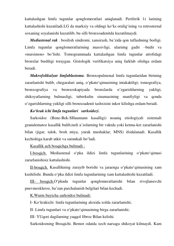  
 
kattalashgan limfa tugunlar qonglomeratlari aniqlanadi. Periferik l.t larining 
kattalashishi kuzatiladi.LG da markziy va oldingi ko‘ks oralig‘ining va retrosternal 
soxaning soyalanishi kuzatilib, bu silli bronxoadenitda kuzatilmaydi.  
Mediastenal rak . bosilish sindromi, xansirash, ba’zida qon tuflashning borligi. 
Limfa tugunlar qonglomeratlarining massivligi, ularning gadir –budir va 
«nursimon» bo‘lishi. Tomogrammada kattalashgan limfa tugunlar atrofidagi 
bronxlar bushligi toraygan. Gistologik verifikatsiya aniq farklab olishga erdam 
beradi.  
Makrofolikulyar limfablastoma. Bronxopulmonal limfa tugunlaridan birining 
zararlanishi bulib, chegaralari aniq, o‘pkato‘qimasining intakaktligi; tomografiya, 
bronxografiya 
va 
bronxoskapiyada 
bronxlarda 
o‘zgarishlarning 
yukligi, 
shikoyatlarning bulmasligi, tuberkulin sinamasining manfiyligi va qonda 
o‘zgarishlarning yukligi silli bronxoadenit tashxisini inkor kilishga erdam beradi. 
Ko‘krak ichi limfa tugunlari   sarkoidozi. 
Sarkoidoz (Bene-Bek-SHaumann kasalligi) noaniq etiologiyali sistemali 
granulematoz kasallik bulib,turli a’zolarning bir vaktda yoki ketma-ket zararlanishi 
bilan (jigar, talok, bosh miya, yurak mushaklar, MNS) ifodalanadi. Kasallik 
kechishiga karab utkir va surunkali bo‘ladi.  
Kasallik uch bosqichga bulinadi : 
I-bosqich. Mediastenal o‘pka ildizi limfa tugunlarining o‘pkato‘qimasi 
zararlanishisiz kattalashishi.  
II-bosqich. Kasallikning zurayib borishi va jaraenga o‘pkato‘qimasining xam 
kushilishi. Bunda o‘pka ildizi limfa tugunlarining xam kattalashishi kuzatiladi.  
III- 
bosqich.O‘pkada 
tugunlar 
qonglomeratlanishi 
bilan 
rivojlanuvchi 
pnevmoskleroz, ba’zan parchalanish belgilari bilan kechadi.   
K.Wurm buyicha sarkoidoz bulinadi: 
I- Ko‘krakichi  limfa tugunlarining aloxida xolda zararlanishi;  
II- Limfa tugunlari va o‘pkato‘qimasining birga zararlanishi;   
III- YUqori dagilarning yaqqol fibroz Bilan kelishi. 
Sarkoidozning Ibosqichi. Bemor odatda xech narsaga shikoyat kilmaydi. Kam 
