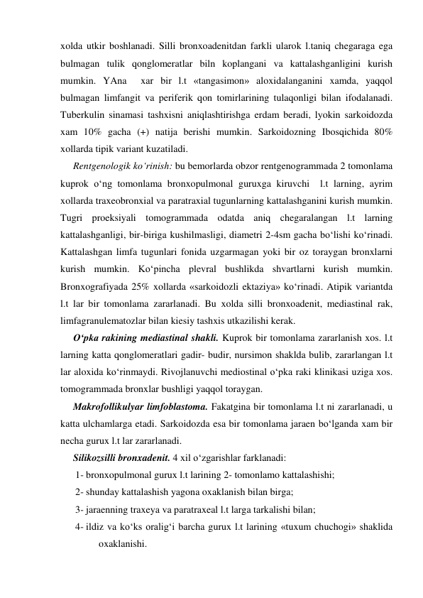  
 
xolda utkir boshlanadi. Silli bronxoadenitdan farkli ularok l.taniq chegaraga ega 
bulmagan tulik qonglomeratlar biln koplangani va kattalashganligini kurish 
mumkin. YAna  xar bir l.t «tangasimon» aloxidalanganini xamda, yaqqol 
bulmagan limfangit va periferik qon tomirlarining tulaqonligi bilan ifodalanadi. 
Tuberkulin sinamasi tashxisni aniqlashtirishga erdam beradi, lyokin sarkoidozda 
xam 10% gacha (+) natija berishi mumkin. Sarkoidozning Ibosqichida 80% 
xollarda tipik variant kuzatiladi.  
Rentgenologik ko‘rinish: bu bemorlarda obzor rentgenogrammada 2 tomonlama 
kuprok o‘ng tomonlama bronxopulmonal guruxga kiruvchi  l.t larning, ayrim 
xollarda traxeobronxial va paratraxial tugunlarning kattalashganini kurish mumkin. 
Tugri proeksiyali tomogrammada odatda aniq chegaralangan l.t larning 
kattalashganligi, bir-biriga kushilmasligi, diametri 2-4sm gacha bo‘lishi ko‘rinadi. 
Kattalashgan limfa tugunlari fonida uzgarmagan yoki bir oz toraygan bronxlarni 
kurish mumkin. Ko‘pincha plevral bushlikda shvartlarni kurish mumkin. 
Bronxografiyada 25% xollarda «sarkoidozli ektaziya» ko‘rinadi. Atipik variantda 
l.t lar bir tomonlama zararlanadi. Bu xolda silli bronxoadenit, mediastinal rak, 
limfagranulematozlar bilan kiesiy tashxis utkazilishi kerak.  
O‘pka rakining mediastinal shakli. Kuprok bir tomonlama zararlanish xos. l.t 
larning katta qonglomeratlari gadir- budir, nursimon shaklda bulib, zararlangan l.t 
lar aloxida ko‘rinmaydi. Rivojlanuvchi mediostinal o‘pka raki klinikasi uziga xos. 
tomogrammada bronxlar bushligi yaqqol toraygan. 
Makrofollikulyar limfoblastoma. Fakatgina bir tomonlama l.t ni zararlanadi, u 
katta ulchamlarga etadi. Sarkoidozda esa bir tomonlama jaraen bo‘lganda xam bir 
necha gurux l.t lar zararlanadi. 
Silikozsilli bronxadenit. 4 xil o‘zgarishlar farklanadi: 
1- bronxopulmonal gurux l.t larining 2- tomonlamo kattalashishi; 
2- shunday kattalashish yagona oxaklanish bilan birga; 
3- jaraenning traxeya va paratraxeal l.t larga tarkalishi bilan; 
4- ildiz va ko‘ks oralig‘i barcha gurux l.t larining «tuxum chuchogi» shaklida 
oxaklanishi. 
