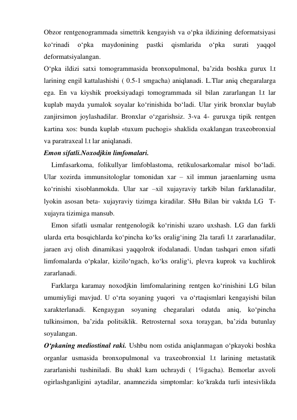  
 
Obzor rentgenogrammada simettrik kengayish va o‘pka ildizining deformatsiyasi 
ko‘rinadi 
o‘pka 
maydonining 
pastki 
qismlarida 
o‘pka 
surati 
yaqqol 
deformatsiyalangan.  
O‘pka ildizi satxi tomogrammasida bronxopulmonal, ba’zida boshka gurux l.t 
larining engil kattalashishi ( 0.5-1 smgacha) aniqlanadi. L.Tlar aniq chegaralarga 
ega. En va kiyshik proeksiyadagi tomogrammada sil bilan zararlangan l.t lar 
kuplab mayda yumalok soyalar ko‘rinishida bo‘ladi. Ular yirik bronxlar buylab 
zanjirsimon joylashadilar. Bronxlar o‘zgarishsiz. 3-va 4- guruxga tipik rentgen 
kartina xos: bunda kuplab «tuxum puchogi» shaklida oxaklangan traxeobronxial 
va paratraxeal l.t lar aniqlanadi.  
Emon sifatli.Noxodjkin limfomalari. 
Limfasarkoma, folikullyar limfoblastoma, retikulosarkomalar misol bo‘ladi. 
Ular xozirda immunsitologlar tomonidan xar – xil immun jaraenlarning usma 
ko‘rinishi xisoblanmokda. Ular xar –xil xujayraviy tarkib bilan farklanadilar, 
lyokin asosan beta- xujayraviy tizimga kiradilar. SHu Bilan bir vaktda LG  T-
xujayra tizimiga mansub. 
Emon sifatli usmalar rentgenologik ko‘rinishi uzaro uxshash. LG dan farkli 
ularda erta bosqichlarda ko‘pincha ko‘ks oralig‘ining 2la tarafi l.t zararlanadilar, 
jaraen avj olish dinamikasi yaqqolrok ifodalanadi. Undan tashqari emon sifatli 
limfomalarda o‘pkalar, kizilo‘ngach, ko‘ks oralig‘i, plevra kuprok va kuchlirok 
zararlanadi.  
Farklarga karamay noxodjkin limfomalarining rentgen ko‘rinishini LG bilan 
umumiyligi mavjud. U o‘rta soyaning yuqori  va o‘rtaqismlari kengayishi bilan 
xarakterlanadi. Kengaygan soyaning chegaralari odatda aniq, ko‘pincha 
tulkinsimon, ba’zida politsiklik. Retrosternal soxa toraygan, ba’zida butunlay 
soyalangan. 
O‘pkaning mediostinal raki. Ushbu nom ostida aniqlanmagan o‘pkayoki boshka 
organlar usmasida bronxopulmonal va traxeobronxial l.t larining metastatik 
zararlanishi tushiniladi. Bu shakl kam uchraydi ( 1%gacha). Bemorlar axvoli 
ogirlashganligini aytadilar, anamnezida simptomlar: ko‘krakda turli intesivlikda 
