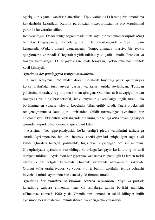  
 
og‘riq, kuruk yutal, xansirash kuzatiladi. Tipik variantda l.t larning bir tomonlama 
kattalashishi kuzatiladi. Kuprok paratraxial, traxeobronxial va bronxopulmonal 
gurux l.t lar zararlanadilar. 
Rentgenologik. Obzor rentgenogrammada o‘rta soya bir tomonlama(kuprok o‘ng) 
butunlay kengayganligi, aloxida gurux l.t lar zararlanganda – tegishli qism 
kengayadi. O‘pkato‘qimasi uzgarmagan. Tomogrammada massiv, bir tyokis 
qonglomerat ko‘rinadi. CHegaralari yirik tulkinli yoki gadir – budir. Bronxlar va 
traxeya kattalashgan l.t lar joylashgan joyda toraygan, lyokin raka xos chultok 
xosil kilmaydi. 
Ayrisimon bez patologiyasi rentgen semiotikasi. 
Glandulaethymus  2bo‘lakdan iborat. Bolalarda buyinnig pastki qismiyuqori  
ko‘ks oralig‘ida, tush suyagi dastasi va tanasi ortida joylashgan. Tushdan 
galvirsimon(rыxlыy) eg to‘qimasi bilan ajralgan. Oldindan tush suyagiga; ortdan 
traxeyaga va o‘ng braxeotsefal, ichki buyinturug venalariga tegib turadi. 2la 
bo‘lakning en yuzalari plevral kopchalar bilan epilib turadi. Tugri proeksiyali 
rentgenogrammada katta qon tomirlardan chikib turmaydigan ayrisimon bez 
aniqlanmaydi. Ekssentrik joylashganda esa uning bir bulagi o‘rta soyaning yuqori 
qismida( kuprok o‘ng tomonda) qirra xosil kiladi. 
Ayrisimon bez giperplaziyasida ko‘ks oralig‘i plevra varaklarini tashqariga 
suradi. Ayrisimon bez bir turli, intensiv, chetki qirralari aniqbo‘lgan soya xosil 
kiladi. Qirralari burtgan, politsiklik, tugri yoki kiyshaygan bo‘lishi mumkin. 
Giperplaziyada ayrisimon bez oldinga va orkaga kengayib ko‘ks oralig‘ini turli 
darajada tuldiradi. Ayrisimon bez giperplaziyasi usma va patologik l.t lardan farkli 
ularok, klinik belgilar bermaydi. Dinamik kuzatuvda ulchamlarini saklaydi. 
Oldingi ko‘ks oralig‘iyuqori va yuqori - o‘rta bulimii xosilalari ichida uchrashi 
buyicha 1 urinda ayirsimon bez usmasi yoki timoma turadi.  
Ayrisimon bez usmalari va kistalari rentgen semiotikasi. Miya va pustlok 
kavatining xujayra elimentlari xar xil usmalarga zamin bo‘lishi mumkin. 
«Timoma» atamasi 1900 y da Grandhomm tomonidan taklif kilingan bulib 
ayrisimon bez usmalarini umumlashtiradi va xozirgacha kullaniladi. 
