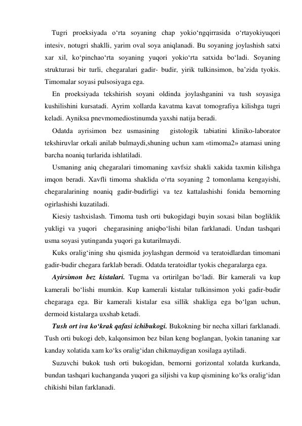 
 
    Tugri proeksiyada o‘rta soyaning chap yokio‘ngqirrasida o‘rtayokiyuqori  
intesiv, notugri shaklli, yarim oval soya aniqlanadi. Bu soyaning joylashish satxi 
xar xil, ko‘pinchao‘rta soyaning yuqori yokio‘rta satxida bo‘ladi. Soyaning 
strukturasi bir turli, chegaralari gadir- budir, yirik tulkinsimon, ba’zida tyokis. 
Timomalar soyasi pulsosiyaga ega.  
En proeksiyada tekshirish soyani oldinda joylashganini va tush soyasiga 
kushilishini kursatadi. Ayrim xollarda kavatma kavat tomografiya kilishga tugri 
keladi. Ayniksa pnevmomediostinumda yaxshi natija beradi. 
Odatda ayrisimon bez usmasining  gistologik tabiatini kliniko-laborator 
tekshiruvlar orkali anilab bulmaydi,shuning uchun xam «timoma2» atamasi uning 
barcha noaniq turlarida ishlatiladi. 
Usmaning aniq chegaralari timomaning xavfsiz shakli xakida taxmin kilishga 
imqon beradi. Xavfli timoma shaklida o‘rta soyaning 2 tomonlama kengayishi, 
chegaralarining noaniq gadir-budirligi va tez kattalashishi fonida bemorning 
ogirlashishi kuzatiladi.               
Kiesiy tashxislash. Timoma tush orti bukogidagi buyin soxasi bilan bogliklik 
yukligi va yuqori  chegarasining aniqbo‘lishi bilan farklanadi. Undan tashqari 
usma soyasi yutinganda yuqori ga kutarilmaydi. 
Kuks oralig‘ining shu qismida joylashgan dermoid va teratoidlardan timomani 
gadir-budir chegara farklab beradi. Odatda teratoidlar tyokis chegaralarga ega. 
Ayirsimon bez kistalari. Tugma va ortirilgan bo‘ladi. Bir kamerali va kup 
kamerali bo‘lishi mumkin. Kup kamerali kistalar tulkinsimon yoki gadir-budir 
chegaraga ega. Bir kamerali kistalar esa sillik shakliga ega bo‘lgan uchun, 
dermoid kistalarga uxshab ketadi. 
Tush ort iva ko‘krak qafasi ichibukogi. Bukokning bir necha xillari farklanadi. 
Tush orti bukogi deb, kalqonsimon bez bilan keng boglangan, lyokin tananing xar 
kanday xolatida xam ko‘ks oralig‘idan chikmaydigan xosilaga aytiladi. 
Suzuvchi bukok tush orti bukogidan, bemorni gorizontal xolatda kurkanda, 
bundan tashqari kuchanganda yuqori ga siljishi va kup qismining ko‘ks oralig‘idan 
chikishi bilan farklanadi. 
