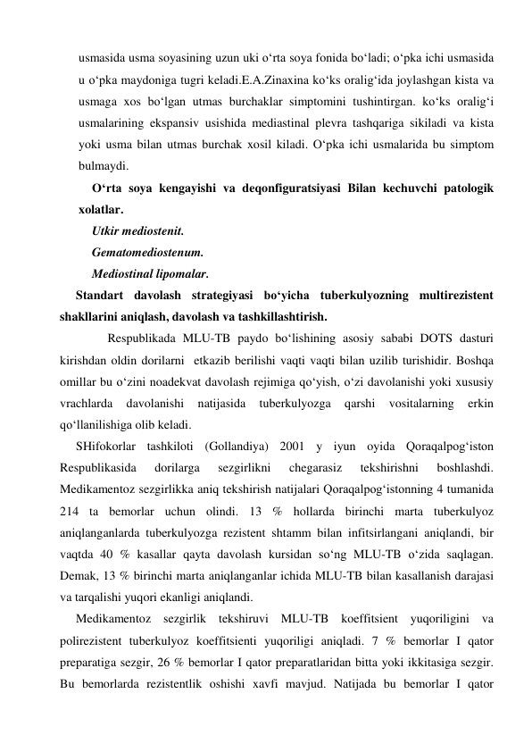  
 
usmasida usma soyasining uzun uki o‘rta soya fonida bo‘ladi; o‘pka ichi usmasida 
u o‘pka maydoniga tugri keladi.E.A.Zinaxina ko‘ks oralig‘ida joylashgan kista va 
usmaga xos bo‘lgan utmas burchaklar simptomini tushintirgan. ko‘ks oralig‘i 
usmalarining ekspansiv usishida mediastinal plevra tashqariga sikiladi va kista 
yoki usma bilan utmas burchak xosil kiladi. O‘pka ichi usmalarida bu simptom 
bulmaydi.  
O‘rta soya kengayishi va deqonfiguratsiyasi Bilan kechuvchi patologik 
xolatlar. 
Utkir mediostenit. 
Gematomediostenum. 
Mediostinal lipomalar. 
Standart davolash strategiyasi bo‘yicha tuberkulyozning multirezistent 
shakllarini aniqlash, davolash va tashkillashtirish. 
 
Respublikada MLU-TB paydo bo‘lishining asosiy sababi DOTS dasturi 
kirishdan oldin dorilarni  etkazib berilishi vaqti vaqti bilan uzilib turishidir. Boshqa 
omillar bu o‘zini noadekvat davolash rejimiga qo‘yish, o‘zi davolanishi yoki xususiy 
vrachlarda 
davolanishi 
natijasida 
tuberkulyozga 
qarshi 
vositalarning 
erkin 
qo‘llanilishiga olib keladi. 
SHifokorlar tashkiloti (Gollandiya) 2001 y iyun oyida Qoraqalpog‘iston 
Respublikasida 
dorilarga 
sezgirlikni 
chegarasiz 
tekshirishni 
boshlashdi. 
Medikamentoz sezgirlikka aniq tekshirish natijalari Qoraqalpog‘istonning 4 tumanida 
214 ta bemorlar uchun olindi. 13 % hollarda birinchi marta tuberkulyoz 
aniqlanganlarda tuberkulyozga rezistent shtamm bilan infitsirlangani aniqlandi, bir 
vaqtda 40 % kasallar qayta davolash kursidan so‘ng MLU-TB o‘zida saqlagan. 
Demak, 13 % birinchi marta aniqlanganlar ichida MLU-TB bilan kasallanish darajasi 
va tarqalishi yuqori ekanligi aniqlandi.  
Medikamentoz sezgirlik tekshiruvi MLU-TB koeffitsient yuqoriligini va 
polirezistent tuberkulyoz koeffitsienti yuqoriligi aniqladi. 7 % bemorlar I qator 
preparatiga sezgir, 26 % bemorlar I qator preparatlaridan bitta yoki ikkitasiga sezgir. 
Bu bemorlarda rezistentlik oshishi xavfi mavjud. Natijada bu bemorlar I qator 
