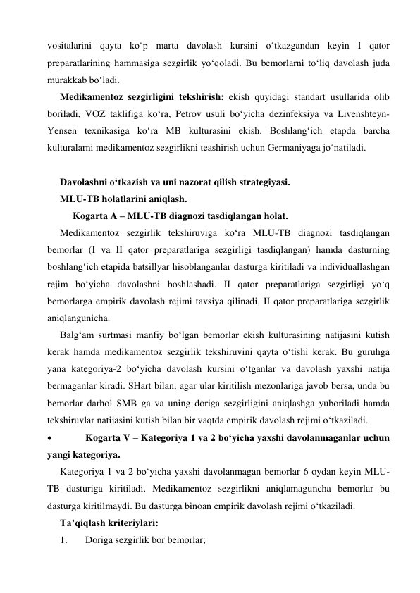  
 
vositalarini qayta ko‘p marta davolash kursini o‘tkazgandan keyin I qator 
preparatlarining hammasiga sezgirlik yo‘qoladi. Bu bemorlarni to‘liq davolash juda 
murakkab bo‘ladi. 
Medikamentoz sezgirligini tekshirish: ekish quyidagi standart usullarida olib 
boriladi, VOZ taklifiga ko‘ra, Petrov usuli bo‘yicha dezinfeksiya va Livenshteyn-
Yensen texnikasiga ko‘ra MB kulturasini ekish. Boshlang‘ich etapda barcha 
kulturalarni medikamentoz sezgirlikni teashirish uchun Germaniyaga jo‘natiladi. 
 
Davolashni o‘tkazish va uni nazorat qilish strategiyasi. 
MLU-TB holatlarini aniqlash. 
Kogarta A – MLU-TB diagnozi tasdiqlangan holat. 
Medikamentoz sezgirlik tekshiruviga ko‘ra MLU-TB diagnozi tasdiqlangan 
bemorlar (I va II qator preparatlariga sezgirligi tasdiqlangan) hamda dasturning 
boshlang‘ich etapida batsillyar hisoblanganlar dasturga kiritiladi va individuallashgan 
rejim bo‘yicha davolashni boshlashadi. II qator preparatlariga sezgirligi yo‘q 
bemorlarga empirik davolash rejimi tavsiya qilinadi, II qator preparatlariga sezgirlik 
aniqlangunicha. 
Balg‘am surtmasi manfiy bo‘lgan bemorlar ekish kulturasining natijasini kutish 
kerak hamda medikamentoz sezgirlik tekshiruvini qayta o‘tishi kerak. Bu guruhga 
yana kategoriya-2 bo‘yicha davolash kursini o‘tganlar va davolash yaxshi natija 
bermaganlar kiradi. SHart bilan, agar ular kiritilish mezonlariga javob bersa, unda bu 
bemorlar darhol SMB ga va uning doriga sezgirligini aniqlashga yuboriladi hamda 
tekshiruvlar natijasini kutish bilan bir vaqtda empirik davolash rejimi o‘tkaziladi. 
 
Kogarta V – Kategoriya 1 va 2 bo‘yicha yaxshi davolanmaganlar uchun 
yangi kategoriya. 
Kategoriya 1 va 2 bo‘yicha yaxshi davolanmagan bemorlar 6 oydan keyin MLU-
TB dasturiga kiritiladi. Medikamentoz sezgirlikni aniqlamaguncha bemorlar bu 
dasturga kiritilmaydi. Bu dasturga binoan empirik davolash rejimi o‘tkaziladi. 
Ta’qiqlash kriteriylari: 
1. 
Doriga sezgirlik bor bemorlar; 
