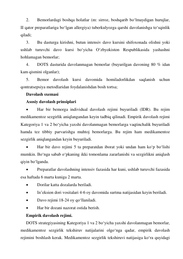  
 
2. 
Bemorlardagi boshqa holatlar (m: sirroz, boshqarib bo‘lmaydigan hurujlar, 
II qator preparatlariga bo‘lgan allergiya) tuberkulyozga qarshi davolanishga to‘sqinlik 
qiladi; 
3. 
Bu dasturga kirishni, butun intensiv davo kursini shifoxonada olishni yoki 
ushlab turuvchi davo kursi bo‘yicha O‘zbyokiston Respublikasida yashashni 
hohlamagan bemorlar; 
4. 
DOTS dasturida davolanmagan bemorlar (buyurilgan davoning 80 % idan 
kam qismini olganlar); 
5. 
Bemor davolash kursi davomida homiladorlikdan saqlanish uchun 
qontratsepsiya metodlaridan foydalanishdan bosh tortsa; 
Davolash sxemasi 
Asosiy davolash prinsiplari 
 
Har bir bemorga individual davolash rejimi buyuriladi (IDR). Bu rejim 
medikamentoz sezgirlik aniqlangandan keyin tadbiq qilinadi. Empirik davolash rejimi 
Kategoriya 1 va 2 bo‘yicha yaxshi davolanmagan bemorlarga vaqtinchalik buyuriladi 
hamda tez tibbiy parvarishga muhtoj bemorlarga. Bu rejim ham medikamentoz 
sezgirlik aniqlangandan keyin buyuriladi. 
 
Har bir davo rejimi 5 ta preparatdan iborat yoki undan ham ko‘p bo‘lishi 
mumkin. Bo‘nga sabab o‘pkaning ikki tomonlama zararlanishi va sezgirlikni aniqlash 
qiyin bo‘lganda. 
 
Preparatlar davolashning intensiv fazasida har kuni, ushlab turuvchi fazasida 
esa haftada 6 marta kuniga 2 marta. 
 
Dorilar katta dozalarda beriladi. 
 
In’eksion dori vositalari 4-6 oy davomida surtma natijasidan keyin beriladi. 
 
Davo rejimi 18-24 oy qo‘llaniladi. 
 
Har bir dozani nazorat ostida berish. 
Empirik davolash rejimi. 
DOTS strategiyasining Kategoriya 1 va 2 bo‘yicha yaxshi davolanmagan bemorlar, 
medikamentoz sezgirlik tekshiruv natijalarini olgo‘nga qadar, empirik davolash 
rejimini boshlash kerak. Medikamentoz sezgirlik tekshiruvi natijasiga ko‘ra quyidagi 
