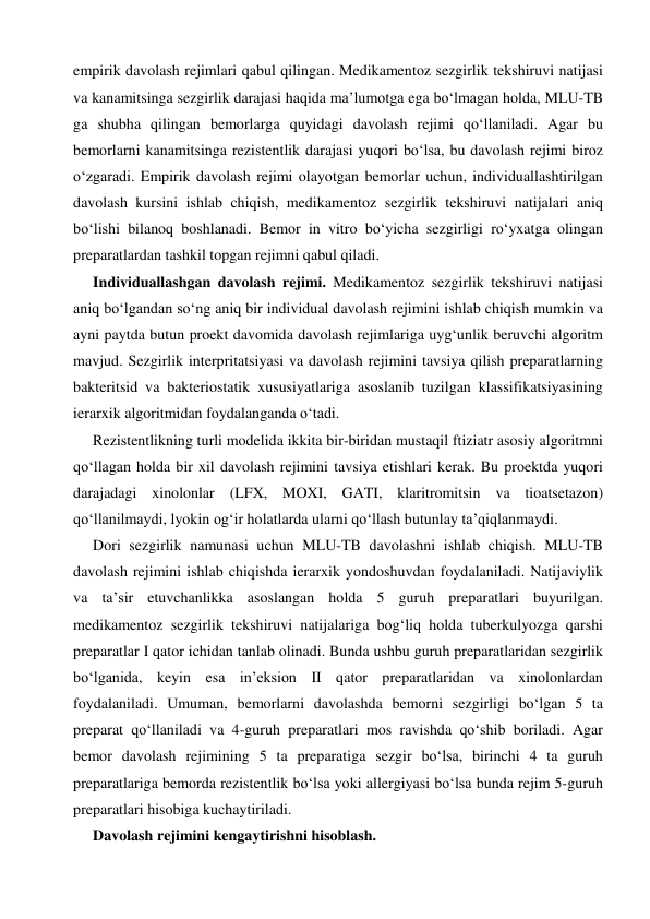  
 
empirik davolash rejimlari qabul qilingan. Medikamentoz sezgirlik tekshiruvi natijasi 
va kanamitsinga sezgirlik darajasi haqida ma’lumotga ega bo‘lmagan holda, MLU-TB 
ga shubha qilingan bemorlarga quyidagi davolash rejimi qo‘llaniladi. Agar bu 
bemorlarni kanamitsinga rezistentlik darajasi yuqori bo‘lsa, bu davolash rejimi biroz 
o‘zgaradi. Empirik davolash rejimi olayotgan bemorlar uchun, individuallashtirilgan 
davolash kursini ishlab chiqish, medikamentoz sezgirlik tekshiruvi natijalari aniq 
bo‘lishi bilanoq boshlanadi. Bemor in vitro bo‘yicha sezgirligi ro‘yxatga olingan 
preparatlardan tashkil topgan rejimni qabul qiladi. 
Individuallashgan davolash rejimi. Medikamentoz sezgirlik tekshiruvi natijasi 
aniq bo‘lgandan so‘ng aniq bir individual davolash rejimini ishlab chiqish mumkin va 
ayni paytda butun proekt davomida davolash rejimlariga uyg‘unlik beruvchi algoritm 
mavjud. Sezgirlik interpritatsiyasi va davolash rejimini tavsiya qilish preparatlarning 
bakteritsid va bakteriostatik xususiyatlariga asoslanib tuzilgan klassifikatsiyasining 
ierarxik algoritmidan foydalanganda o‘tadi. 
Rezistentlikning turli modelida ikkita bir-biridan mustaqil ftiziatr asosiy algoritmni 
qo‘llagan holda bir xil davolash rejimini tavsiya etishlari kerak. Bu proektda yuqori 
darajadagi xinolonlar (LFX, MOXI, GATI, klaritromitsin va tioatsetazon) 
qo‘llanilmaydi, lyokin og‘ir holatlarda ularni qo‘llash butunlay ta’qiqlanmaydi. 
Dori sezgirlik namunasi uchun MLU-TB davolashni ishlab chiqish. MLU-TB 
davolash rejimini ishlab chiqishda ierarxik yondoshuvdan foydalaniladi. Natijaviylik 
va ta’sir etuvchanlikka asoslangan holda 5 guruh preparatlari buyurilgan. 
medikamentoz sezgirlik tekshiruvi natijalariga bog‘liq holda tuberkulyozga qarshi 
preparatlar I qator ichidan tanlab olinadi. Bunda ushbu guruh preparatlaridan sezgirlik 
bo‘lganida, keyin esa in’eksion II qator preparatlaridan va xinolonlardan 
foydalaniladi. Umuman, bemorlarni davolashda bemorni sezgirligi bo‘lgan 5 ta 
preparat qo‘llaniladi va 4-guruh preparatlari mos ravishda qo‘shib boriladi. Agar 
bemor davolash rejimining 5 ta preparatiga sezgir bo‘lsa, birinchi 4 ta guruh 
preparatlariga bemorda rezistentlik bo‘lsa yoki allergiyasi bo‘lsa bunda rejim 5-guruh 
preparatlari hisobiga kuchaytiriladi. 
Davolash rejimini kengaytirishni hisoblash. 
